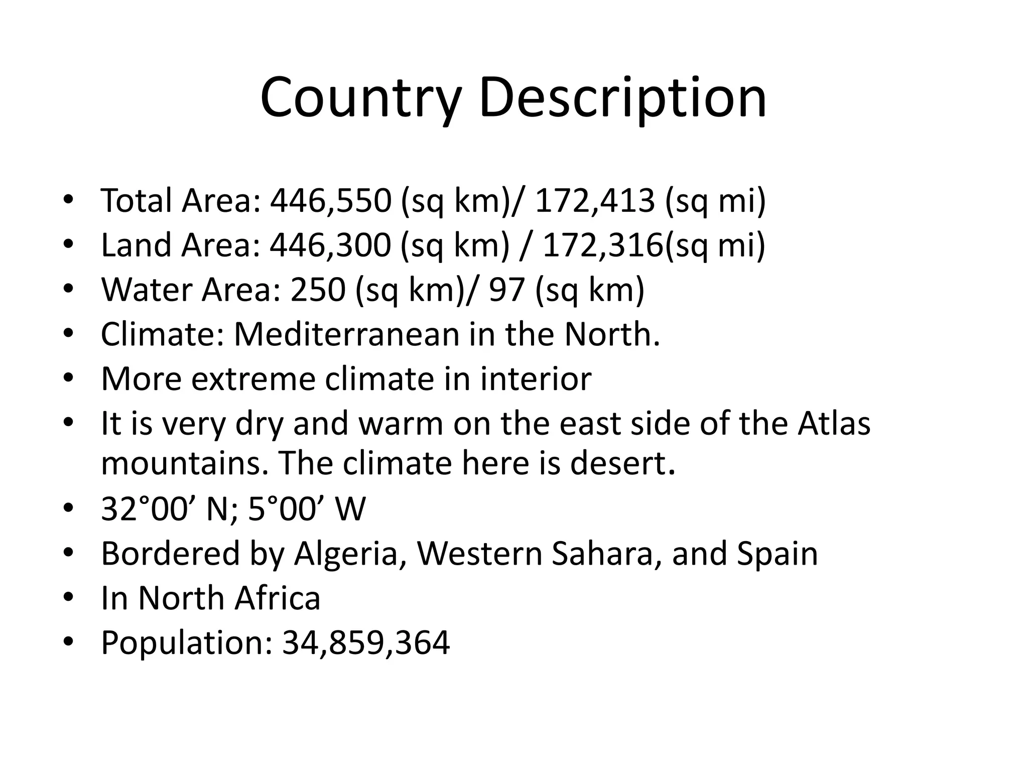 Country DescriptionTotal Area: 446,550 (sq km)/ 172,413 (sq mi)Land Area: 446,300 (sq km) / 172,316(sq mi)Water Area: 250 (sq km)/ 97 (sq km)Climate: Mediterranean in the North. More extreme climate in interiorIt is very dry and warm on the east side of the Atlas mountains. The climate here is desert.32°00’ N; 5°00’ WBordered by Algeria, Western Sahara, and SpainIn North AfricaPopulation: 34,859,364