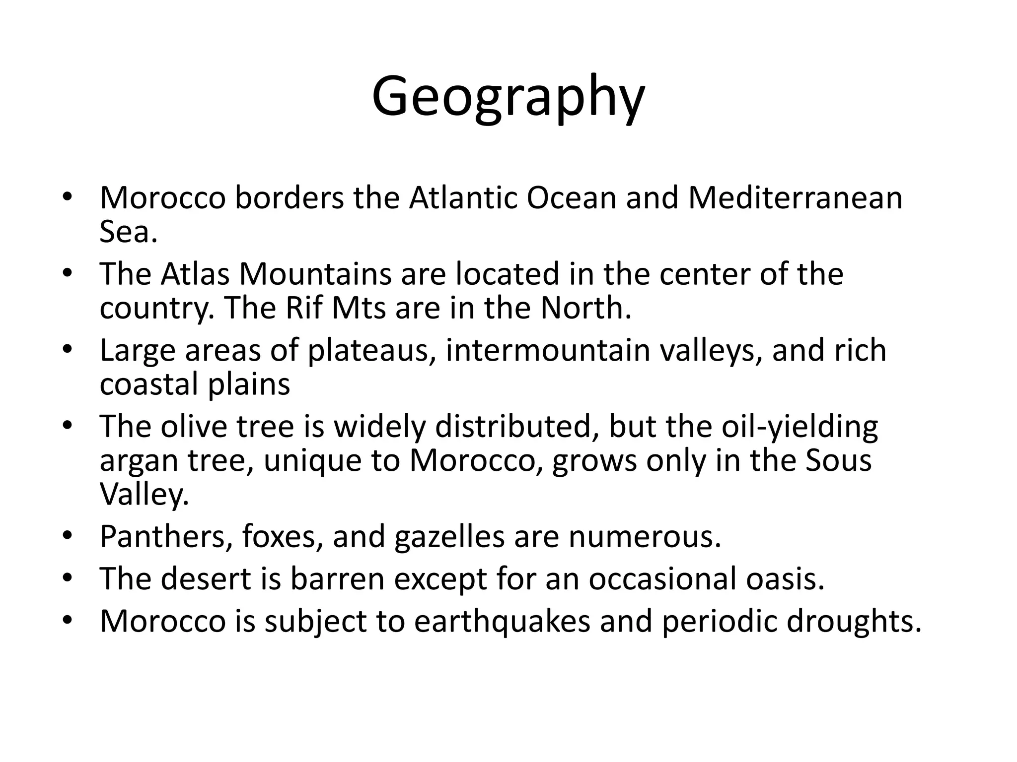 GeographyMorocco borders the Atlantic Ocean and Mediterranean Sea.The Atlas Mountains are located in the center of the country. The Rif Mts are in the North. Large areas of plateaus, intermountain valleys, and rich coastal plainsThe olive tree is widely distributed, but the oil-yielding argan tree, unique to Morocco, grows only in the Sous Valley.Panthers, foxes, and gazelles are numerous.The desert is barren except for an occasional oasis.Morocco is subject to earthquakes and periodic droughts.