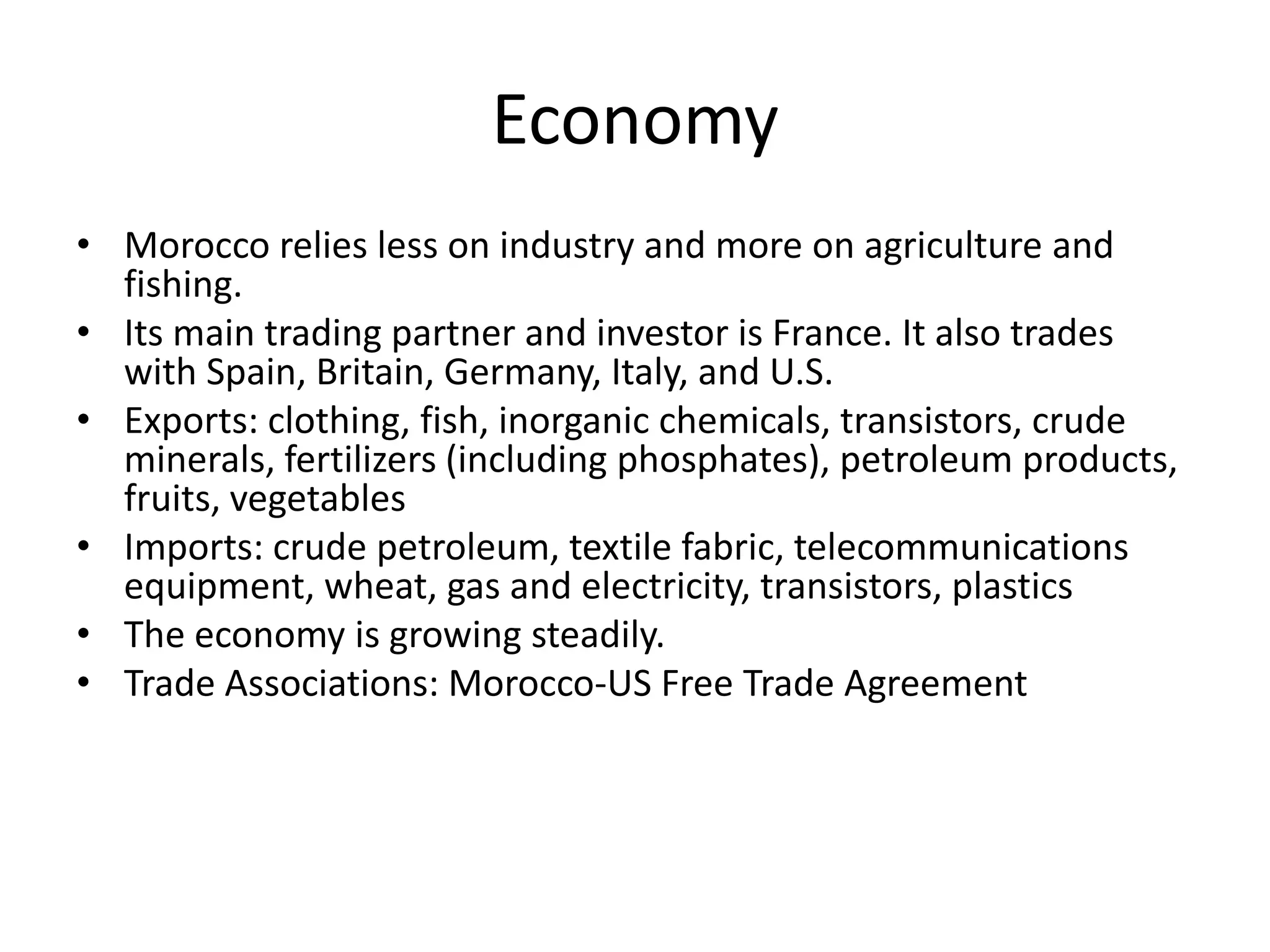 EconomyMorocco relies less on industry and more on agriculture and fishing. Its main trading partner and investor is France. It also trades with Spain, Britain, Germany, Italy, and U.S.Exports: clothing, fish, inorganic chemicals, transistors, crude minerals, fertilizers (including phosphates), petroleum products, fruits, vegetables Imports: crude petroleum, textile fabric, telecommunications equipment, wheat, gas and electricity, transistors, plastics The economy is growing steadily.Trade Associations: Morocco-US Free Trade Agreement 