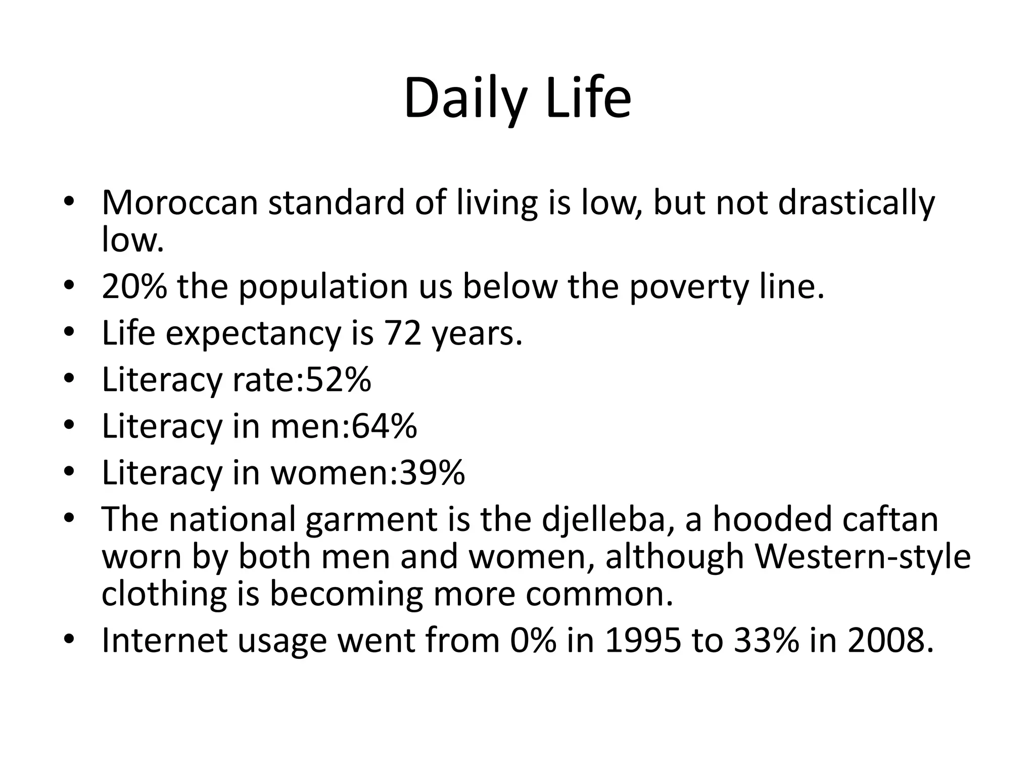 Daily Life Moroccan standard of living is low, but not drastically low. 20% the population us below the poverty line.Life expectancy is 72 years.Literacy rate:52%Literacy in men:64%Literacy in women:39%The national garment is the djelleba, a hooded caftan worn by both men and women, although Western-style clothing is becoming more common.Internet usage went from 0% in 1995 to 33% in 2008.