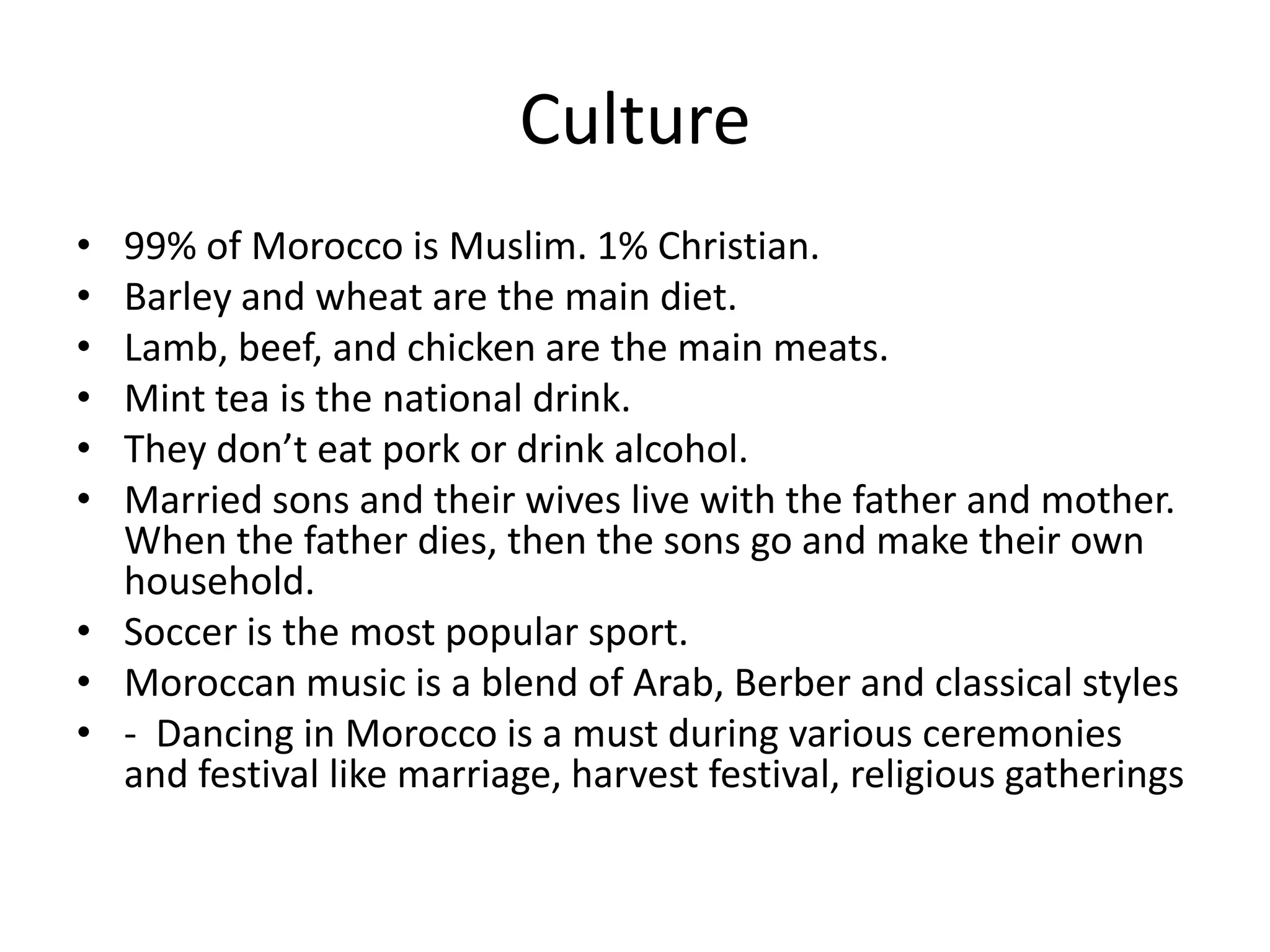 Culture99% of Morocco is Muslim. 1% Christian.Barley and wheat are the main diet.Lamb, beef, and chicken are the main meats.Mint tea is the national drink.They don’t eat pork or drink alcohol.Married sons and their wives live with the father and mother. When the father dies, then the sons go and make their own household.Soccer is the most popular sport.Moroccan music is a blend of Arab, Berber and classical styles-  Dancing in Morocco is a must during various ceremonies and festival like marriage, harvest festival, religious gatherings