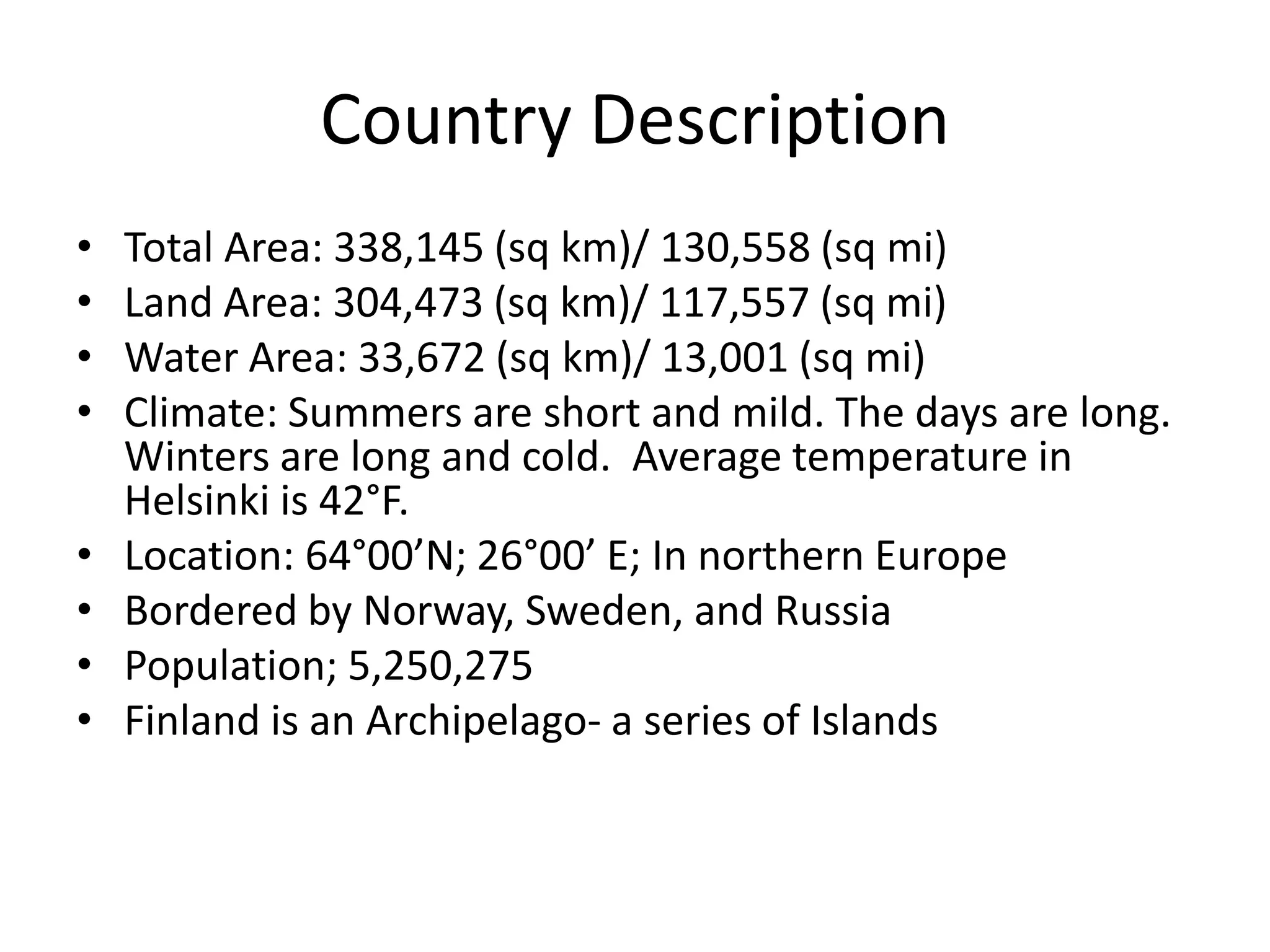 Country DescriptionTotal Area: 338,145 (sq km)/ 130,558 (sq mi) Land Area: 304,473 (sq km)/ 117,557 (sq mi)Water Area: 33,672 (sq km)/ 13,001 (sq mi)Climate: Summers are short and mild. The days are long. Winters are long and cold.  Average temperature in Helsinki is 42°F.Location: 64°00’N; 26°00’ E; In northern EuropeBordered by Norway, Sweden, and RussiaPopulation; 5,250,275Finland is an Archipelago- a series of Islands