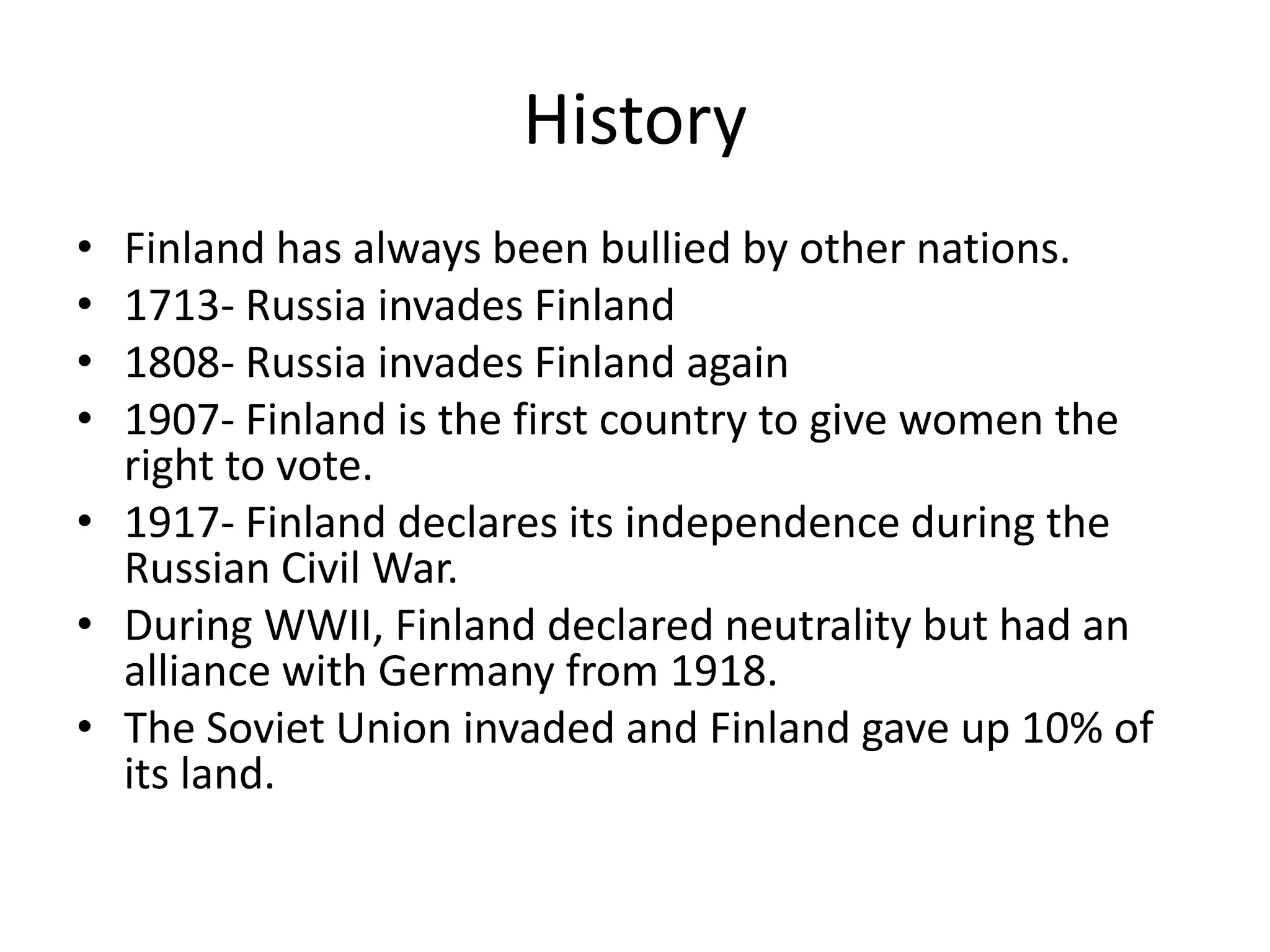 HistoryFinland has always been bullied by other nations.1713- Russia invades Finland1808- Russia invades Finland again1907- Finland is the first country to give women the right to vote.1917- Finland declares its independence during the Russian Civil War.During WWII, Finland declared neutrality but had an alliance with Germany from 1918.The Soviet Union invaded and Finland gave up 10% of its land. 