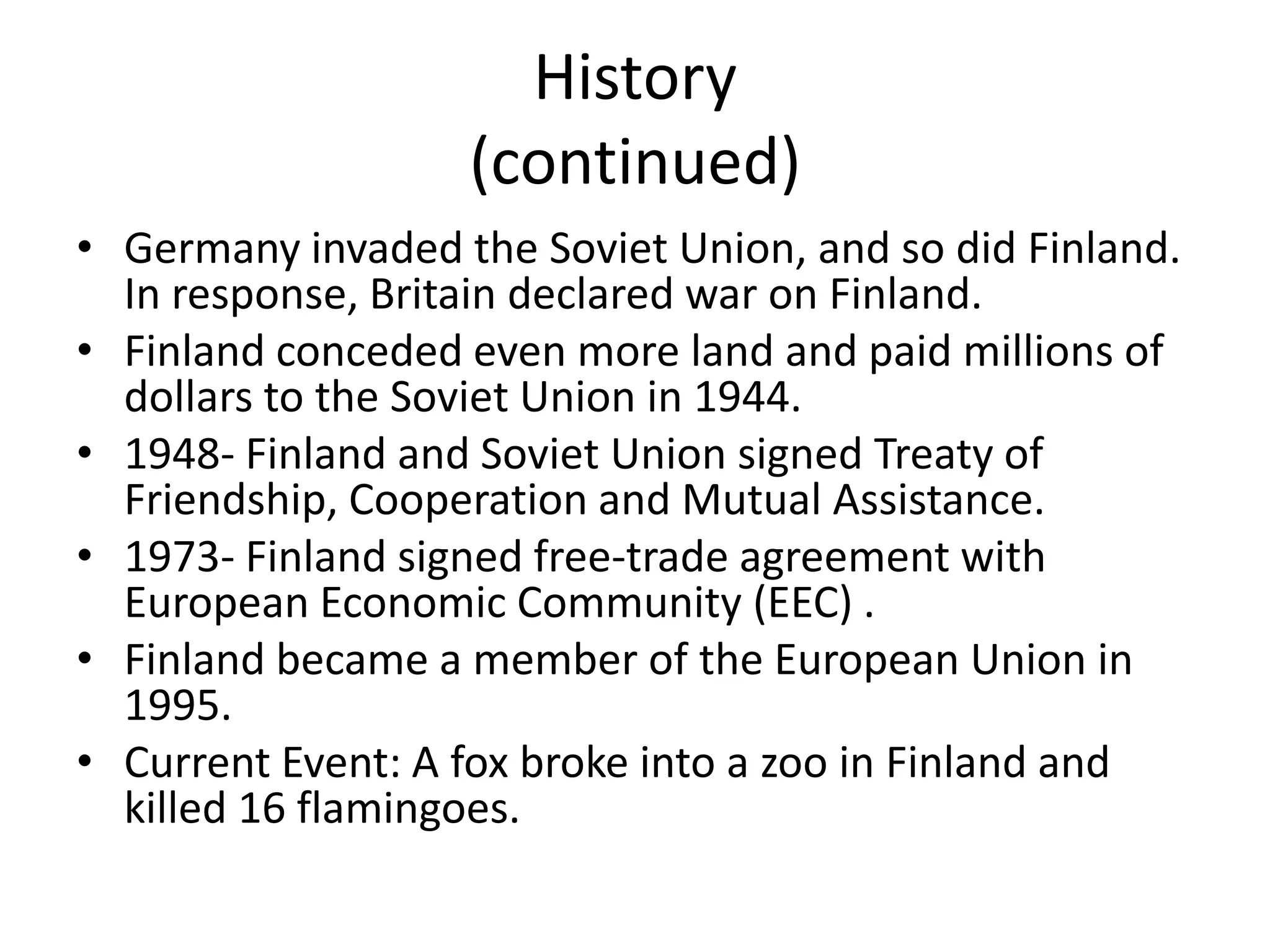 History(continued)Germany invaded the Soviet Union, and so did Finland. In response, Britain declared war on Finland.Finland conceded even more land and paid millions of dollars to the Soviet Union in 1944.1948- Finland and Soviet Union signed Treaty of Friendship, Cooperation and Mutual Assistance.1973- Finland signed free-trade agreement with European Economic Community (EEC) .Finland became a member of the European Union in 1995.Current Event: A fox broke into a zoo in Finland and killed 16 flamingoes.