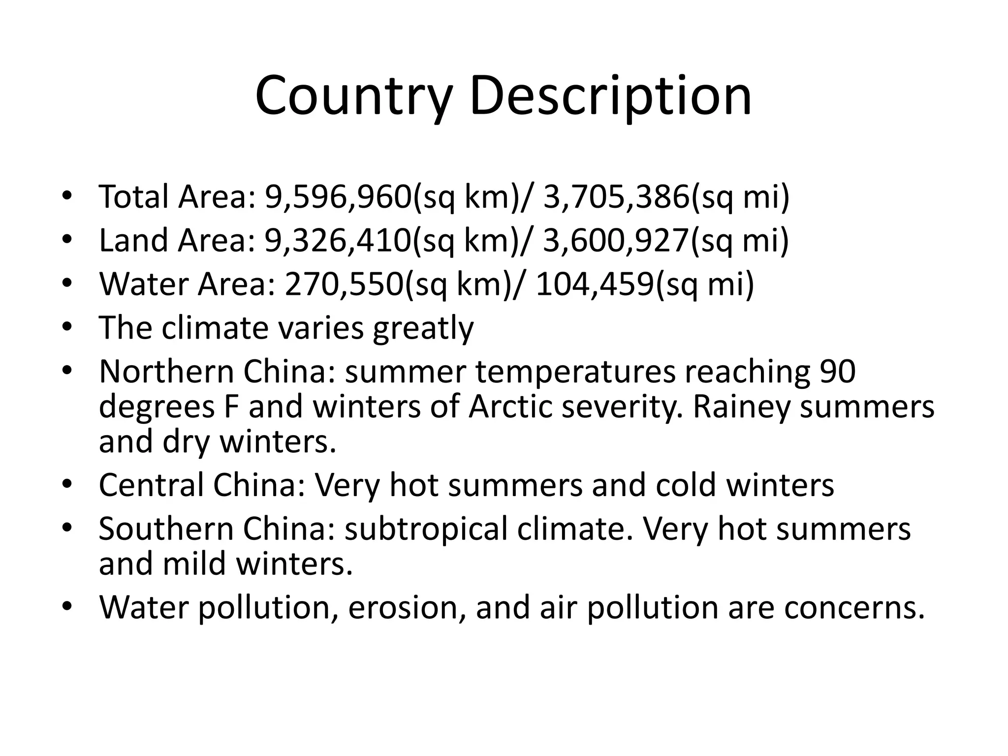 Country DescriptionTotal Area: 9,596,960(sq km)/ 3,705,386(sq mi)Land Area: 9,326,410(sq km)/ 3,600,927(sq mi)Water Area: 270,550(sq km)/ 104,459(sq mi)The climate varies greatly Northern China: summer temperatures reaching 90 degrees F and winters of Arctic severity. Rainey summers and dry winters.Central China: Very hot summers and cold wintersSouthern China: subtropical climate. Very hot summers and mild winters. Water pollution, erosion, and air pollution are concerns. 