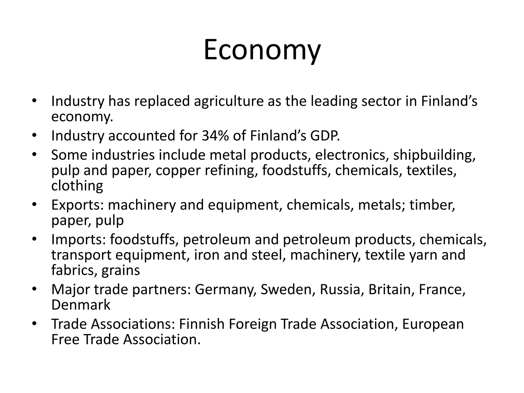 EconomyIndustry has replaced agriculture as the leading sector in Finland’s economy.Industry accounted for 34% of Finland’s GDP.Some industries include metal products, electronics, shipbuilding, pulp and paper, copper refining, foodstuffs, chemicals, textiles, clothingExports: machinery and equipment, chemicals, metals; timber, paper, pulpImports: foodstuffs, petroleum and petroleum products, chemicals, transport equipment, iron and steel, machinery, textile yarn and fabrics, grainsMajor trade partners: Germany, Sweden, Russia, Britain, France, DenmarkTrade Associations: Finnish Foreign Trade Association, European Free Trade Association.