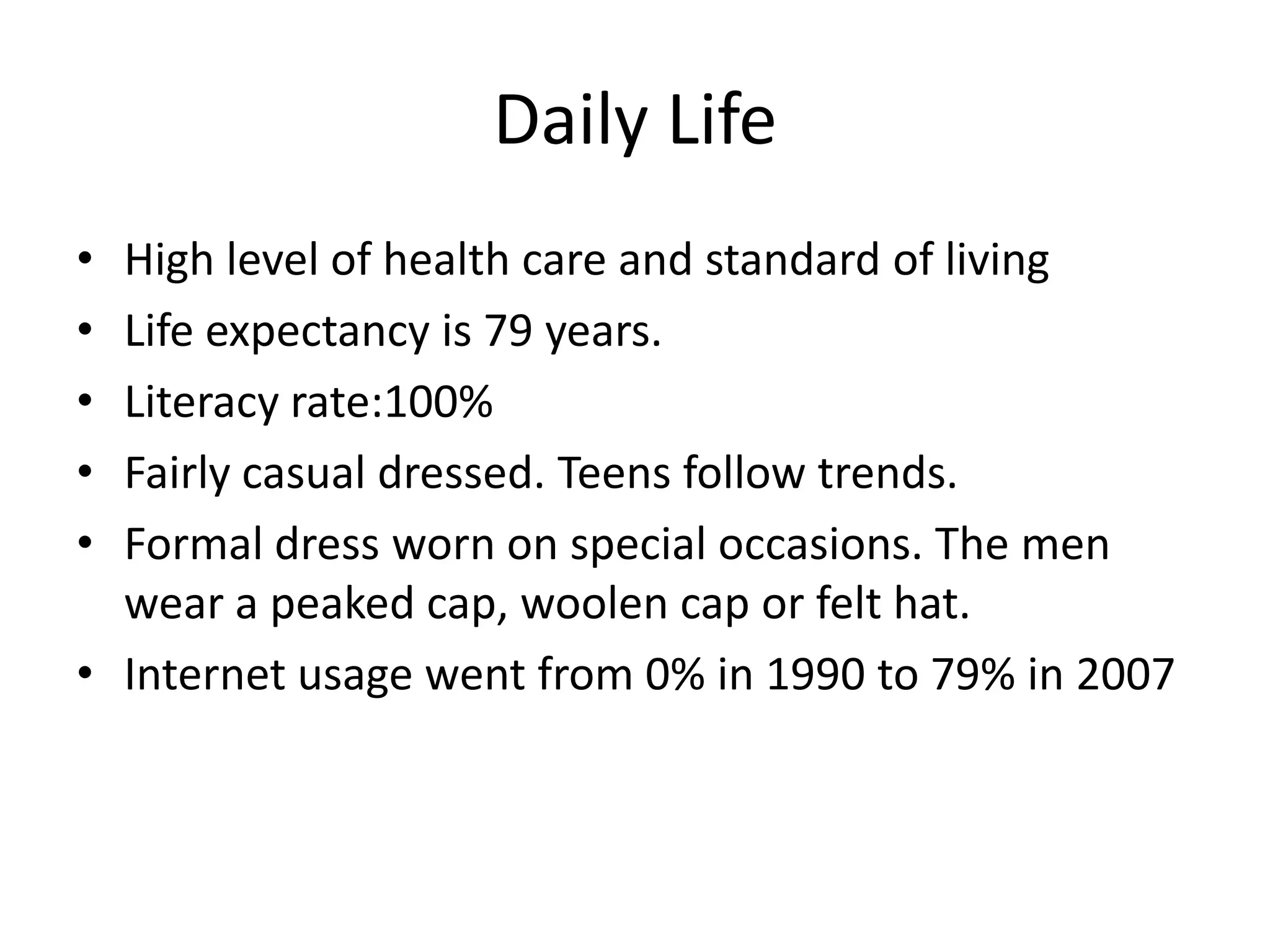 Daily LifeHigh level of health care and standard of livingLife expectancy is 79 years.Literacy rate:100%Fairly casual dressed. Teens follow trends. Formal dress worn on special occasions. The men wear a peaked cap, woolen cap or felt hat. Internet usage went from 0% in 1990 to 79% in 2007
