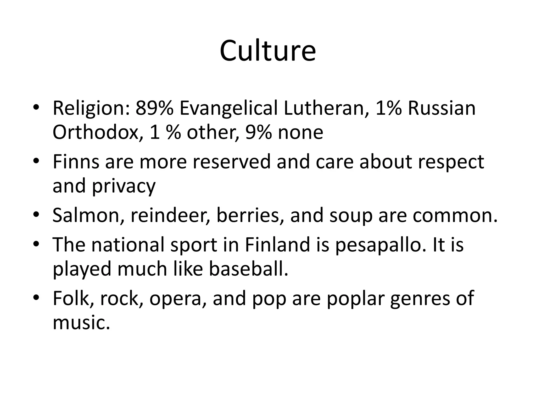 CultureReligion: 89% Evangelical Lutheran, 1% Russian Orthodox, 1 % other, 9% noneFinns are more reserved and care about respect and privacySalmon, reindeer, berries, and soup are common.The national sport in Finland is pesapallo. It is played much like baseball.Folk, rock, opera, and pop are poplar genres of music.