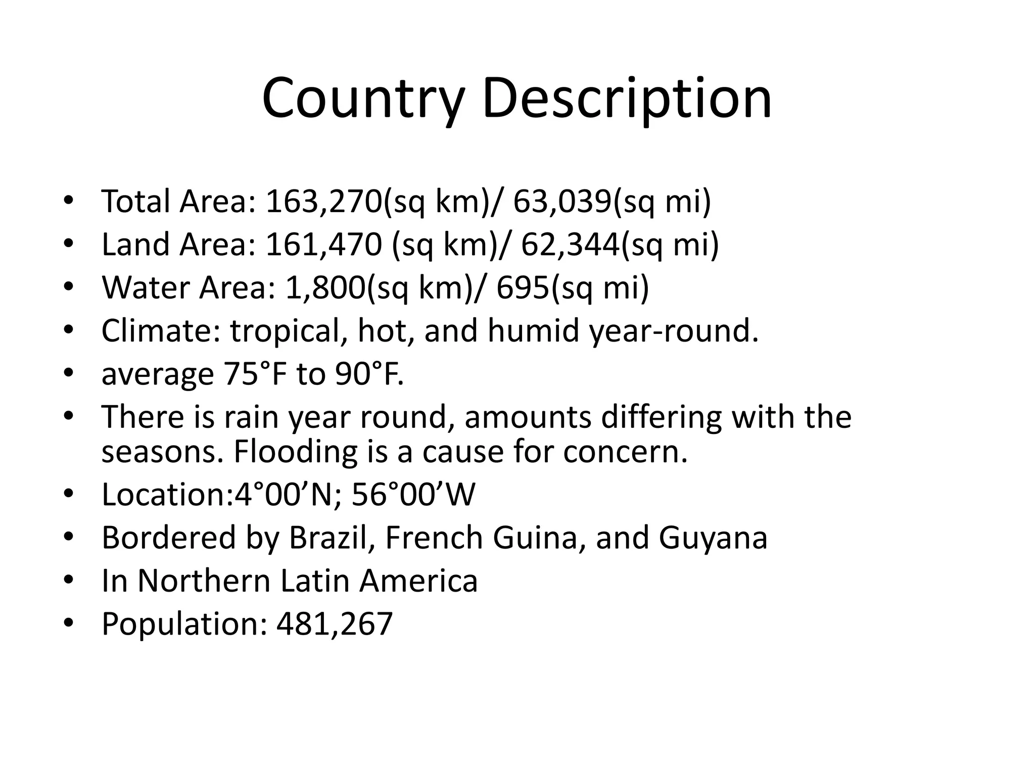 Country DescriptionTotal Area: 163,270(sq km)/ 63,039(sq mi)Land Area: 161,470 (sq km)/ 62,344(sq mi)Water Area: 1,800(sq km)/ 695(sq mi)Climate: tropical, hot, and humid year-round. average 75°F to 90°F.There is rain year round, amounts differing with the seasons. Flooding is a cause for concern.Location:4°00’N; 56°00’WBordered by Brazil, French Guina, and GuyanaIn Northern Latin AmericaPopulation: 481,267
