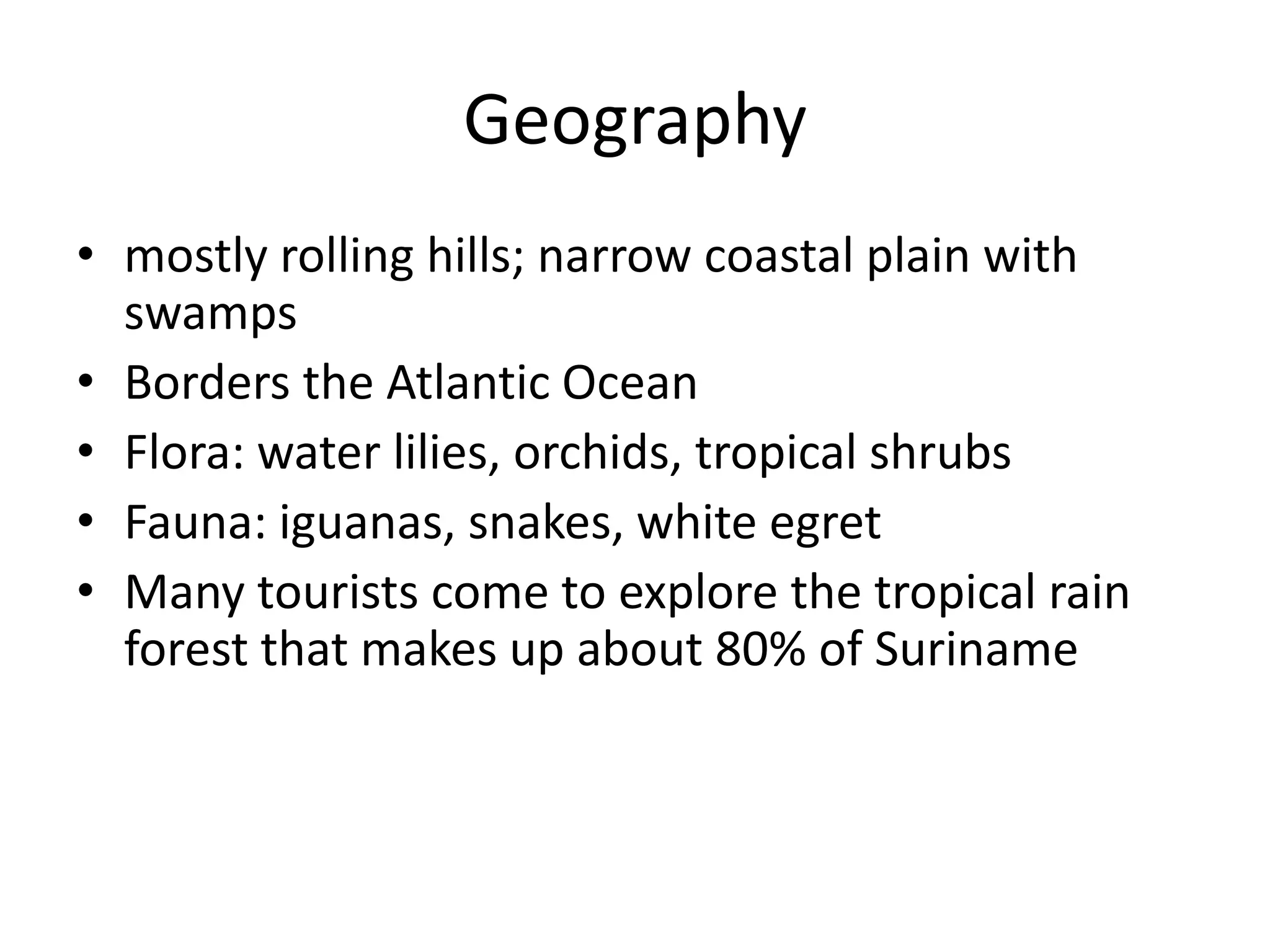 Geographymostly rolling hills; narrow coastal plain with swampsBorders the Atlantic OceanFlora: water lilies, orchids, tropical shrubsFauna: iguanas, snakes, white egretMany tourists come to explore the tropical rain forest that makes up about 80% of Suriname