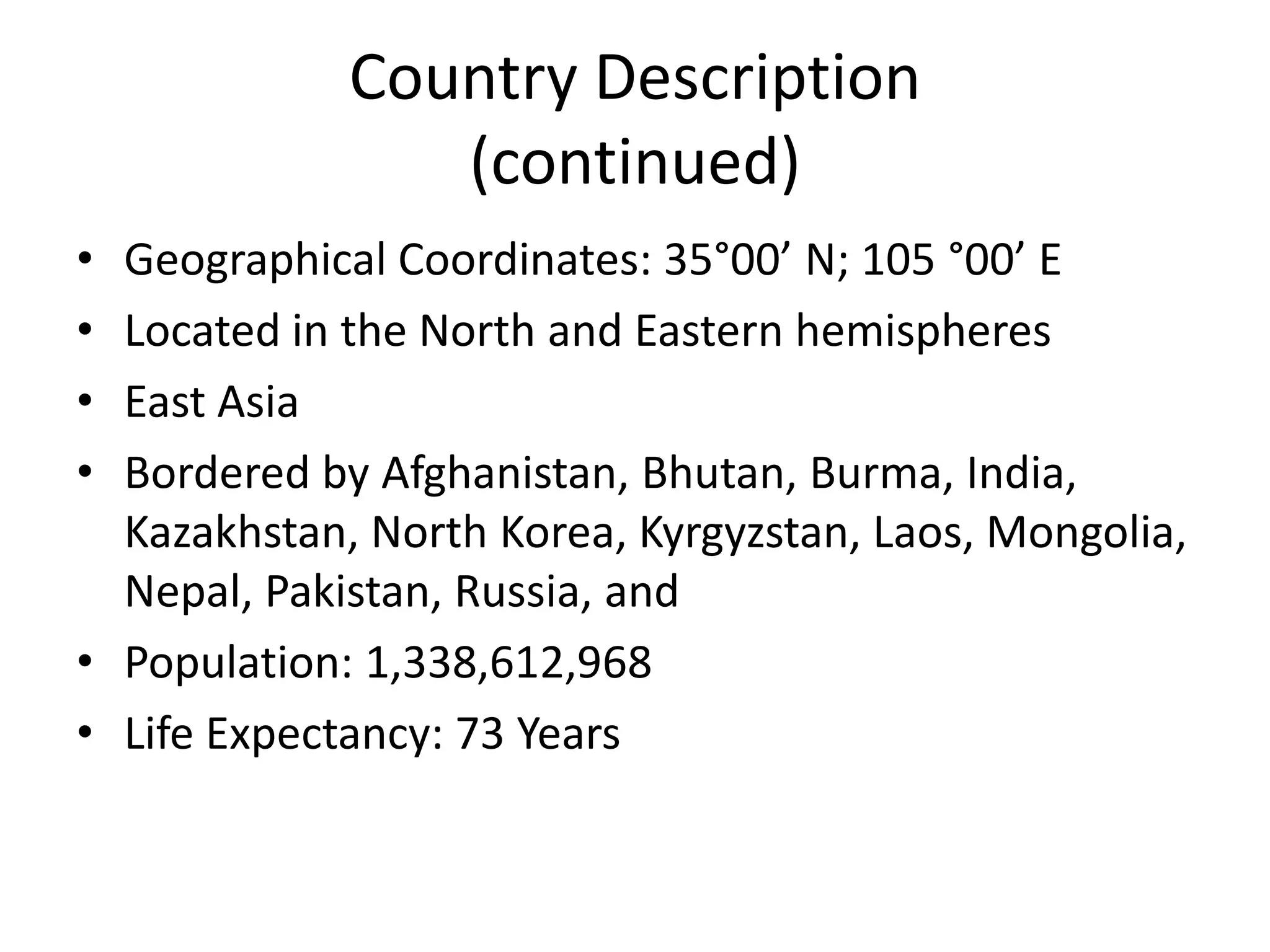 Country Description(continued)Geographical Coordinates: 35°00’ N; 105 °00’ ELocated in the North and Eastern hemispheresEast AsiaBordered by Afghanistan, Bhutan, Burma, India, Kazakhstan, North Korea, Kyrgyzstan, Laos, Mongolia, Nepal, Pakistan, Russia, andPopulation: 1,338,612,968Life Expectancy: 73 Years 