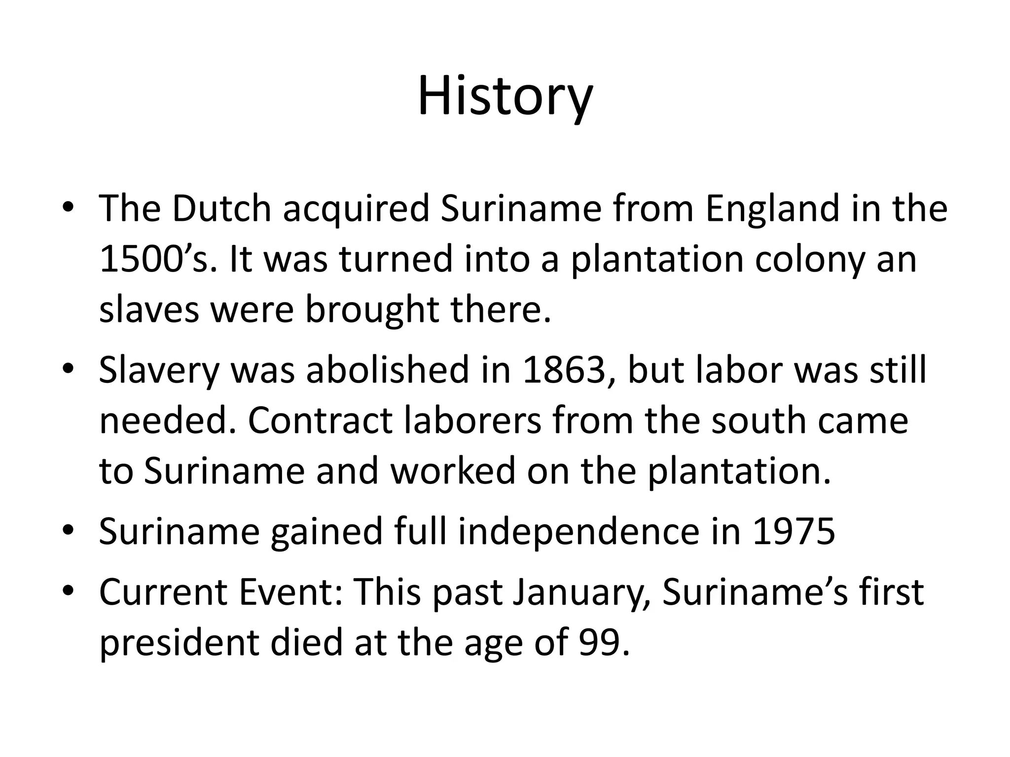 HistoryThe Dutch acquired Suriname from England in the 1500’s. It was turned into a plantation colony an slaves were brought there. Slavery was abolished in 1863, but labor was still needed. Contract laborers from the south came to Suriname and worked on the plantation. Suriname gained full independence in 1975Current Event: This past January, Suriname’s first president died at the age of 99.