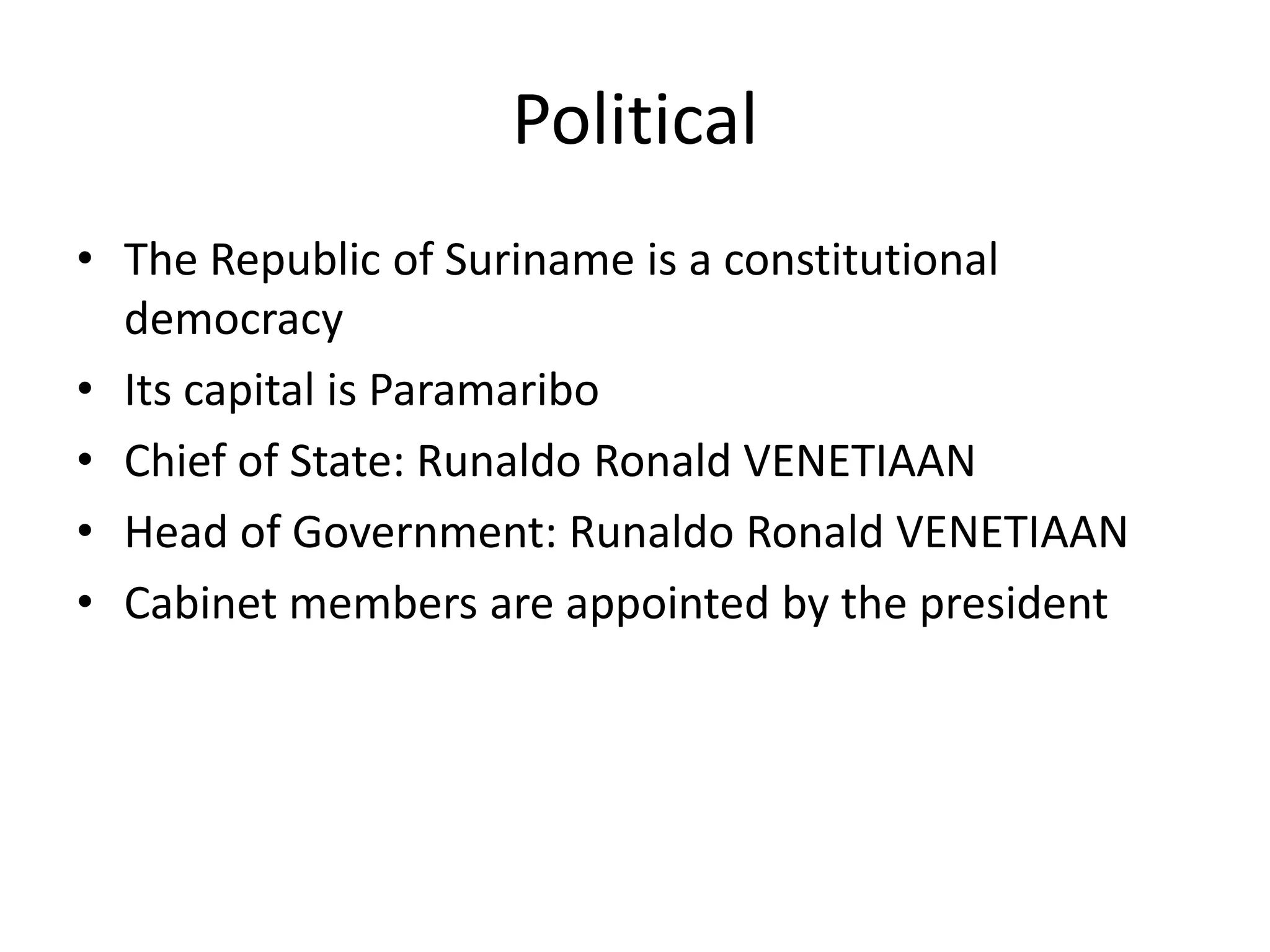PoliticalThe Republic of Suriname is a constitutional democracyIts capital is ParamariboChief of State: Runaldo Ronald VENETIAAN Head of Government: Runaldo Ronald VENETIAAN Cabinet members are appointed by the president