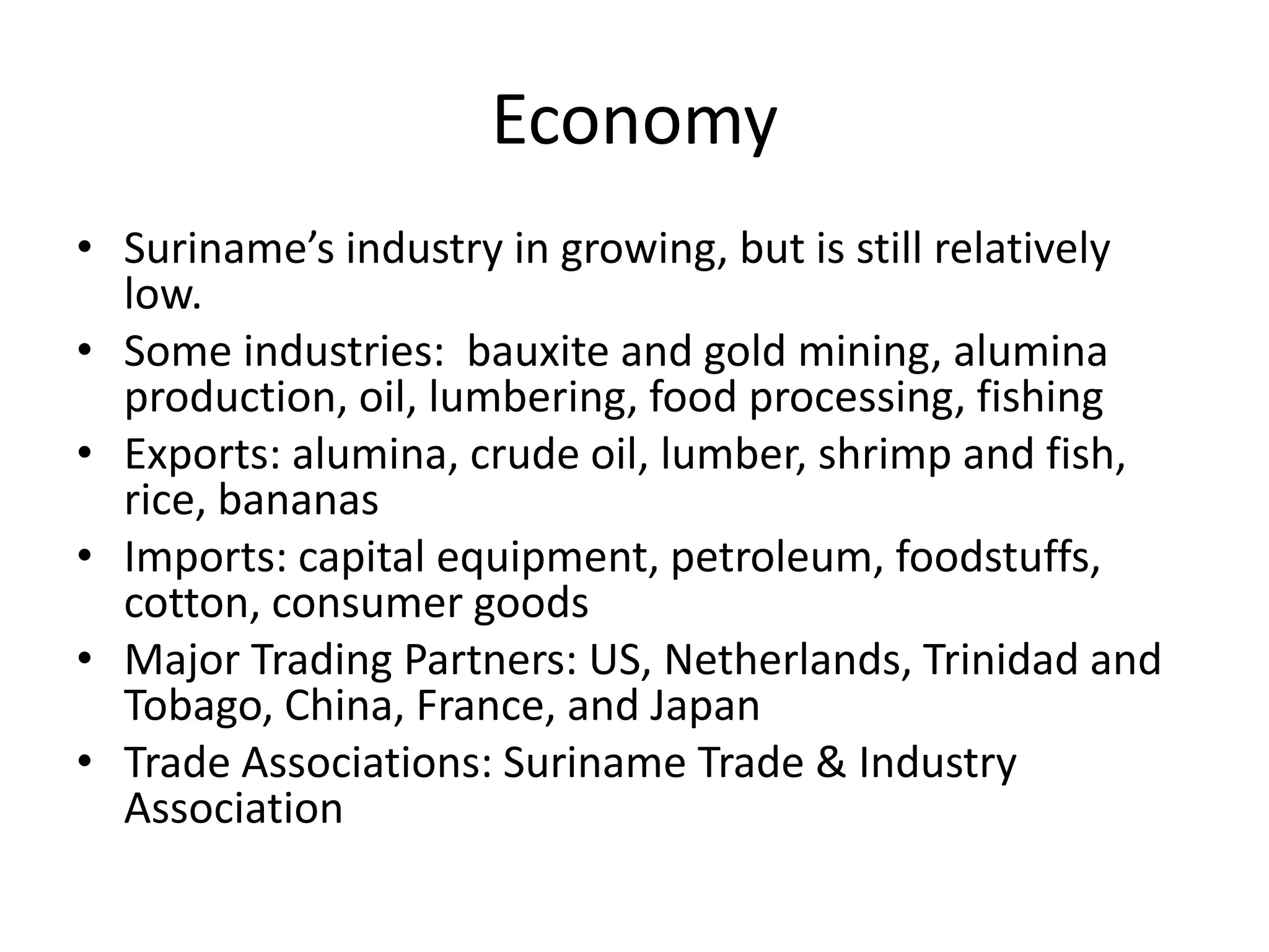 EconomySuriname’s industry in growing, but is still relatively low.Some industries:  bauxite and gold mining, alumina production, oil, lumbering, food processing, fishingExports: alumina, crude oil, lumber, shrimp and fish, rice, bananasImports: capital equipment, petroleum, foodstuffs, cotton, consumer goodsMajor Trading Partners: US, Netherlands, Trinidad and Tobago, China, France, and JapanTrade Associations: Suriname Trade & Industry Association