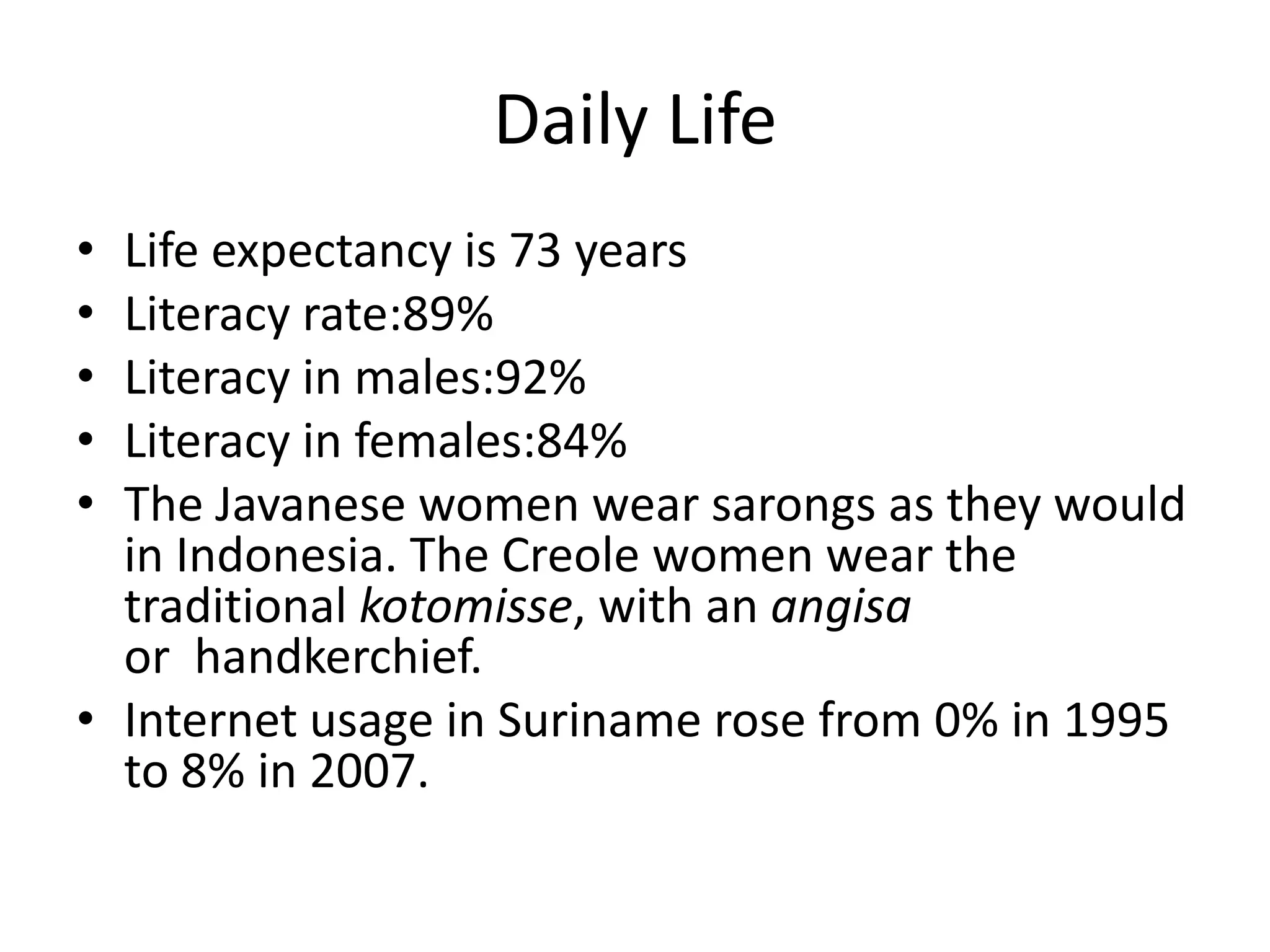 Daily LifeLife expectancy is 73 yearsLiteracy rate:89%Literacy in males:92%Literacy in females:84%The Javanese women wear sarongs as they would in Indonesia. The Creole women wear the traditional kotomisse, with an angisa or  handkerchief. Internet usage in Suriname rose from 0% in 1995 to 8% in 2007.