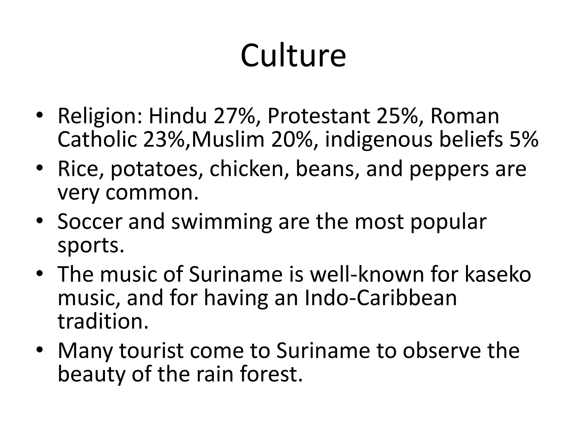 CultureReligion: Hindu 27%, Protestant 25%, Roman Catholic 23%,Muslim 20%, indigenous beliefs 5%Rice, potatoes, chicken, beans, and peppers are very common.Soccer and swimming are the most popular sports. The music of Suriname is well-known for kaseko music, and for having an Indo-Caribbean tradition.Many tourist come to Suriname to observe the beauty of the rain forest.
