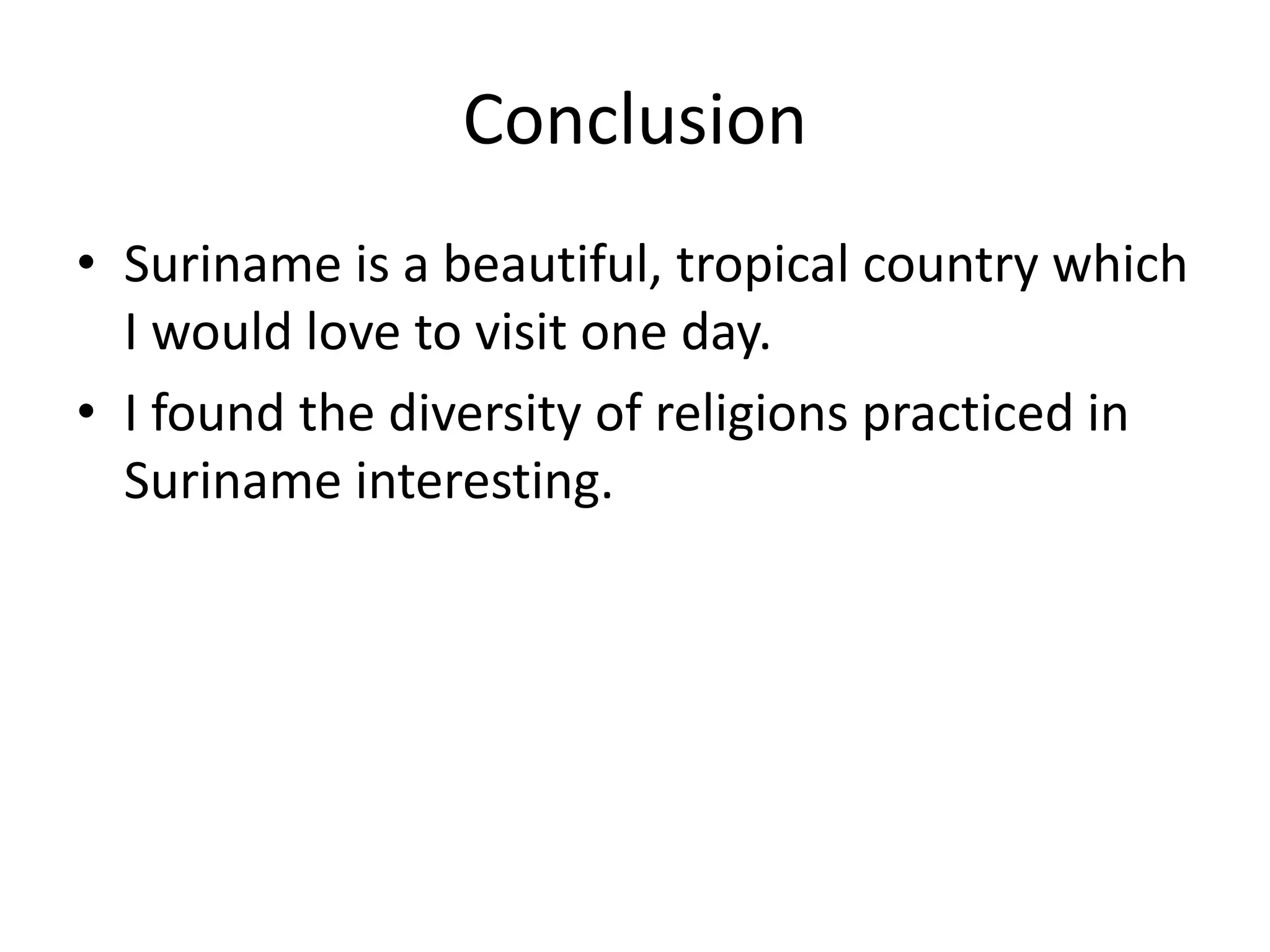 ConclusionSuriname is a beautiful, tropical country which I would love to visit one day.I found the diversity of religions practiced in Suriname interesting.