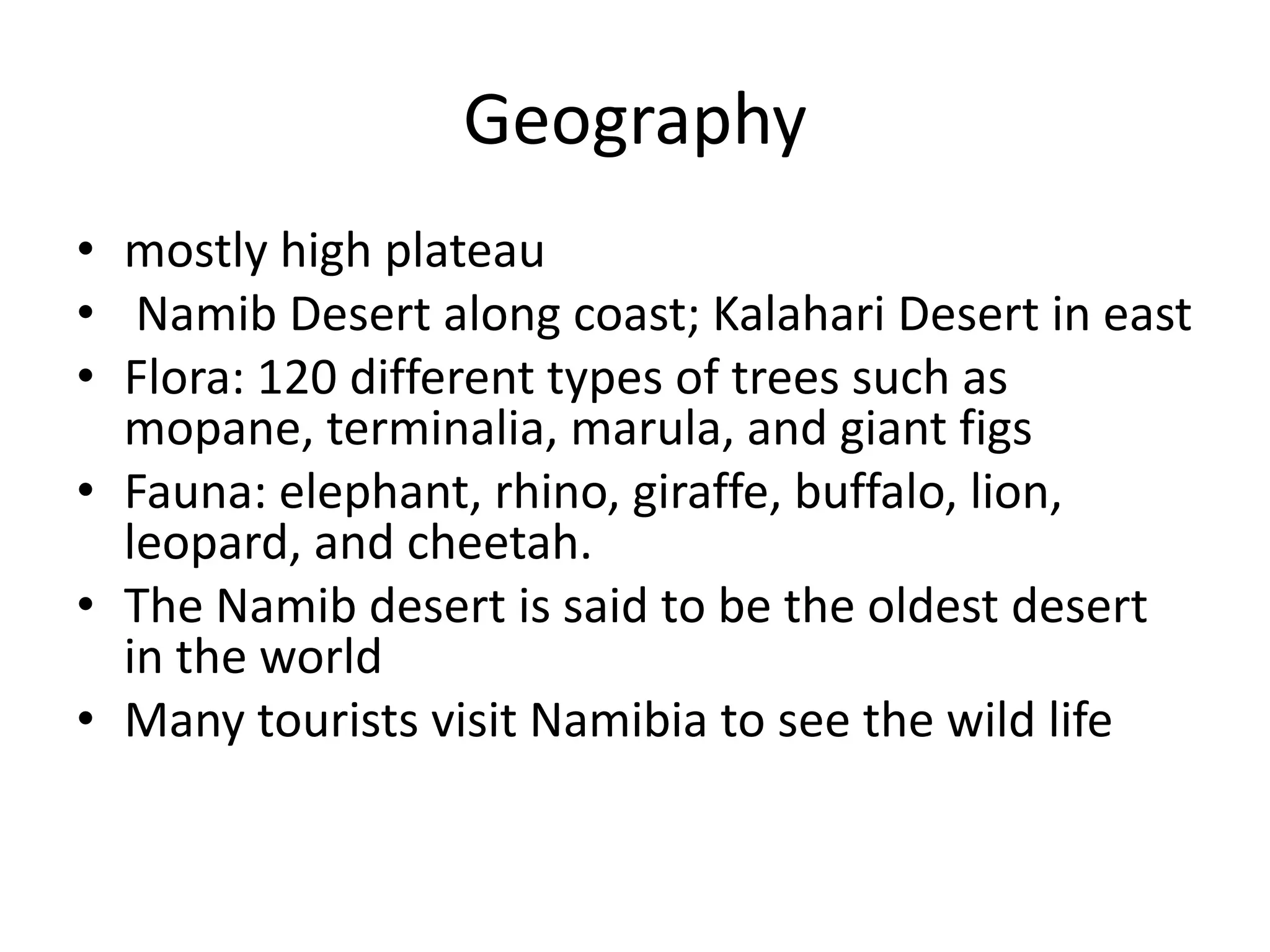 Geographymostly high plateau Namib Desert along coast; Kalahari Desert in eastFlora: 120 different types of trees such as mopane, terminalia, marula, and giant figsFauna: elephant, rhino, giraffe, buffalo, lion, leopard, and cheetah.The Namib desert is said to be the oldest desert in the worldMany tourists visit Namibia to see the wild life
