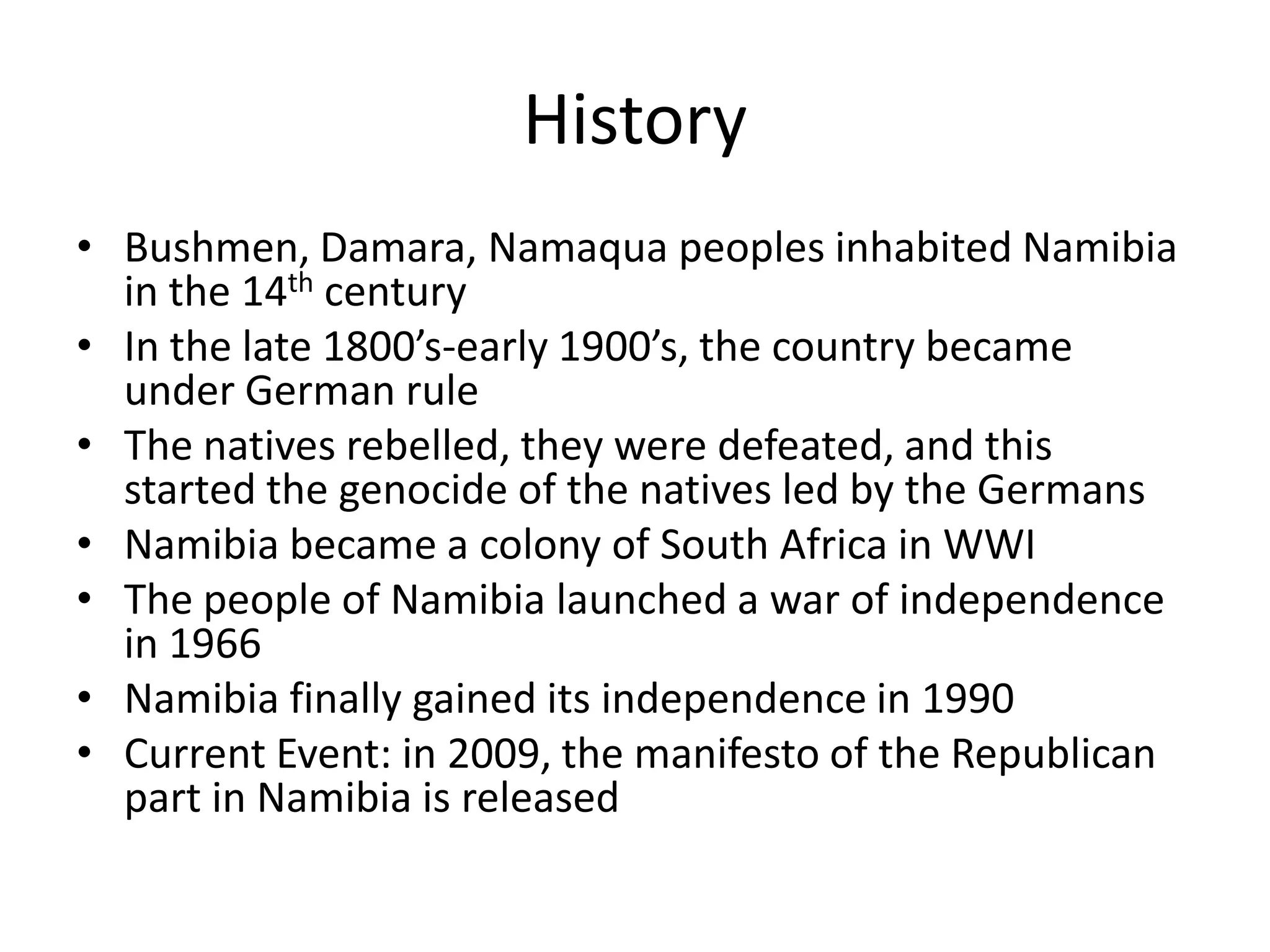 HistoryBushmen, Damara, Namaqua peoples inhabited Namibia in the 14th centuryIn the late 1800’s-early 1900’s, the country became under German ruleThe natives rebelled, they were defeated, and this started the genocide of the natives led by the GermansNamibia became a colony of South Africa in WWIThe people of Namibia launched a war of independence in 1966Namibia finally gained its independence in 1990Current Event: in 2009, the manifesto of the Republican part in Namibia is released