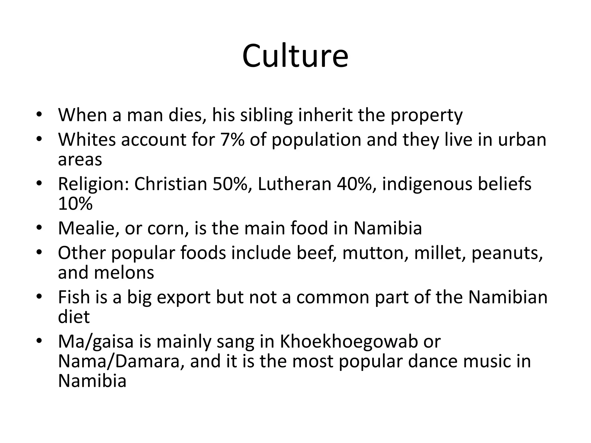 CultureWhen a man dies, his sibling inherit the propertyWhites account for 7% of population and they live in urban areasReligion: Christian 50%, Lutheran 40%, indigenous beliefs 10%Mealie, or corn, is the main food in NamibiaOther popular foods include beef, mutton, millet, peanuts, and melonsFish is a big export but not a common part of the Namibian dietMa/gaisa is mainly sang in Khoekhoegowab or Nama/Damara, and it is the most popular dance music in Namibia