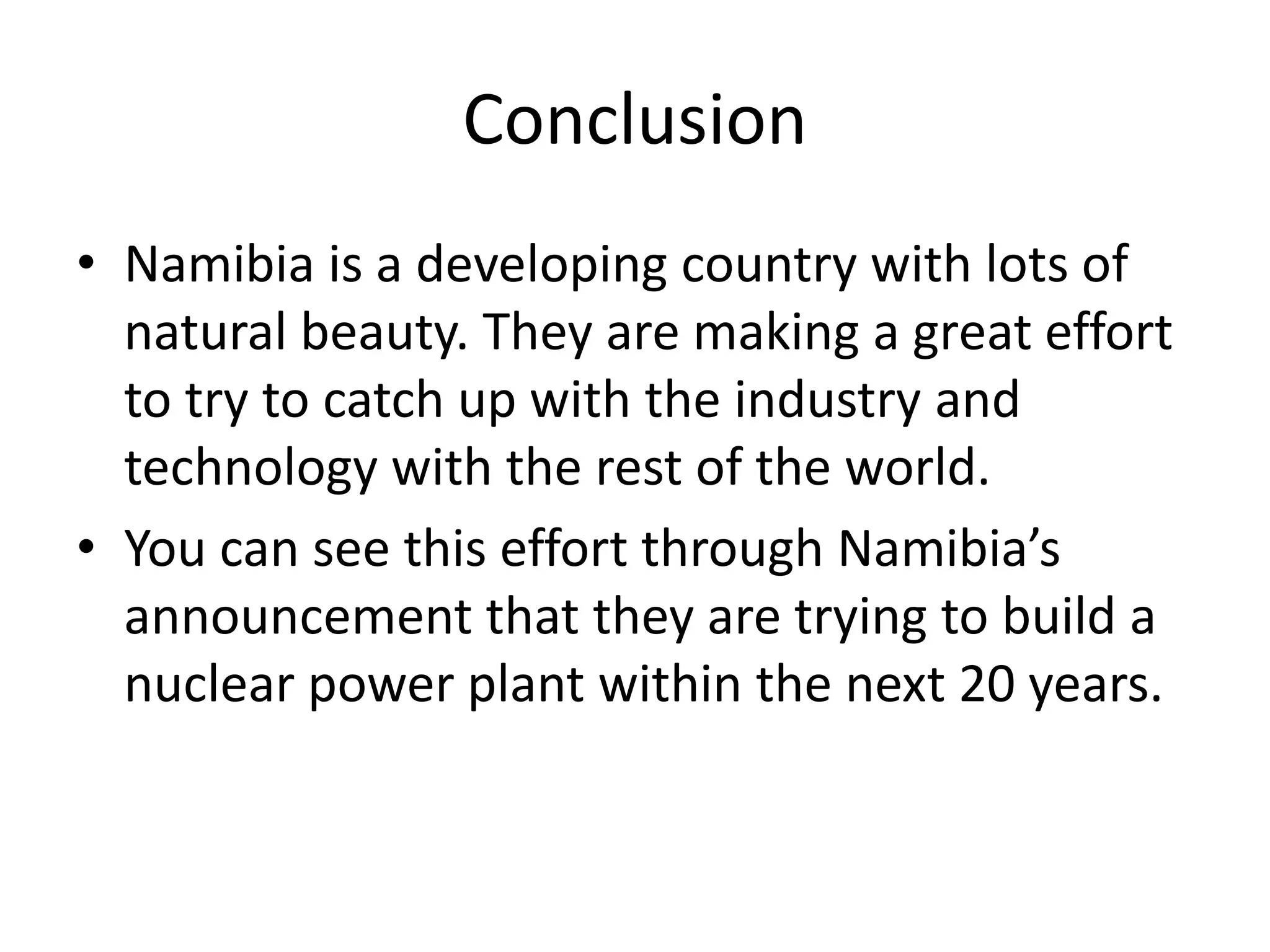 ConclusionNamibia is a developing country with lots of natural beauty. They are making a great effort to try to catch up with the industry and technology with the rest of the world.You can see this effort through Namibia’s announcement that they are trying to build a nuclear power plant within the next 20 years.