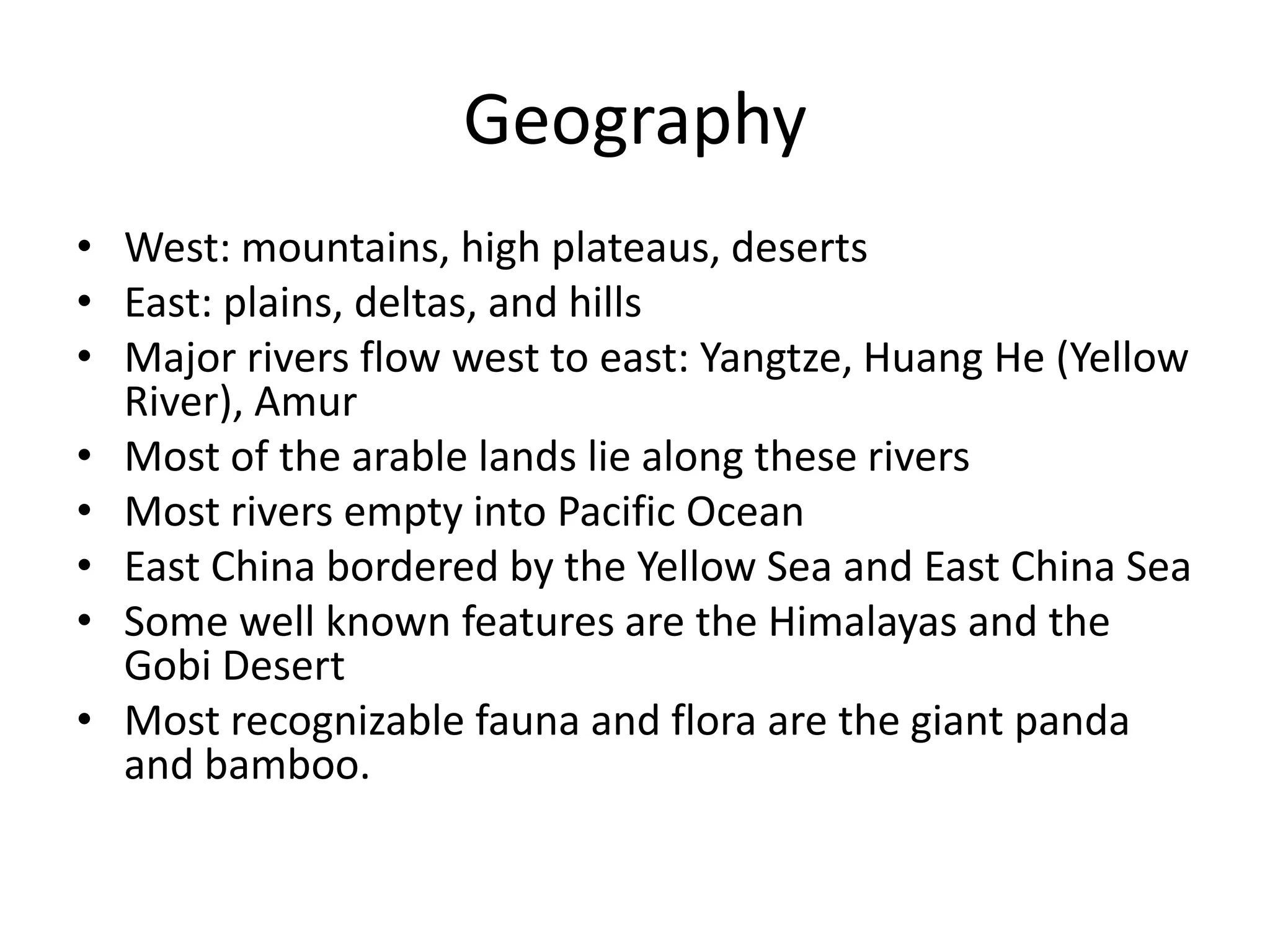 GeographyWest: mountains, high plateaus, desertsEast: plains, deltas, and hillsMajor rivers flow west to east: Yangtze, Huang He (Yellow River), AmurMost of the arable lands lie along these riversMost rivers empty into Pacific OceanEast China bordered by the Yellow Sea and East China SeaSome well known features are the Himalayas and the Gobi DesertMost recognizable fauna and flora are the giant panda and bamboo.
