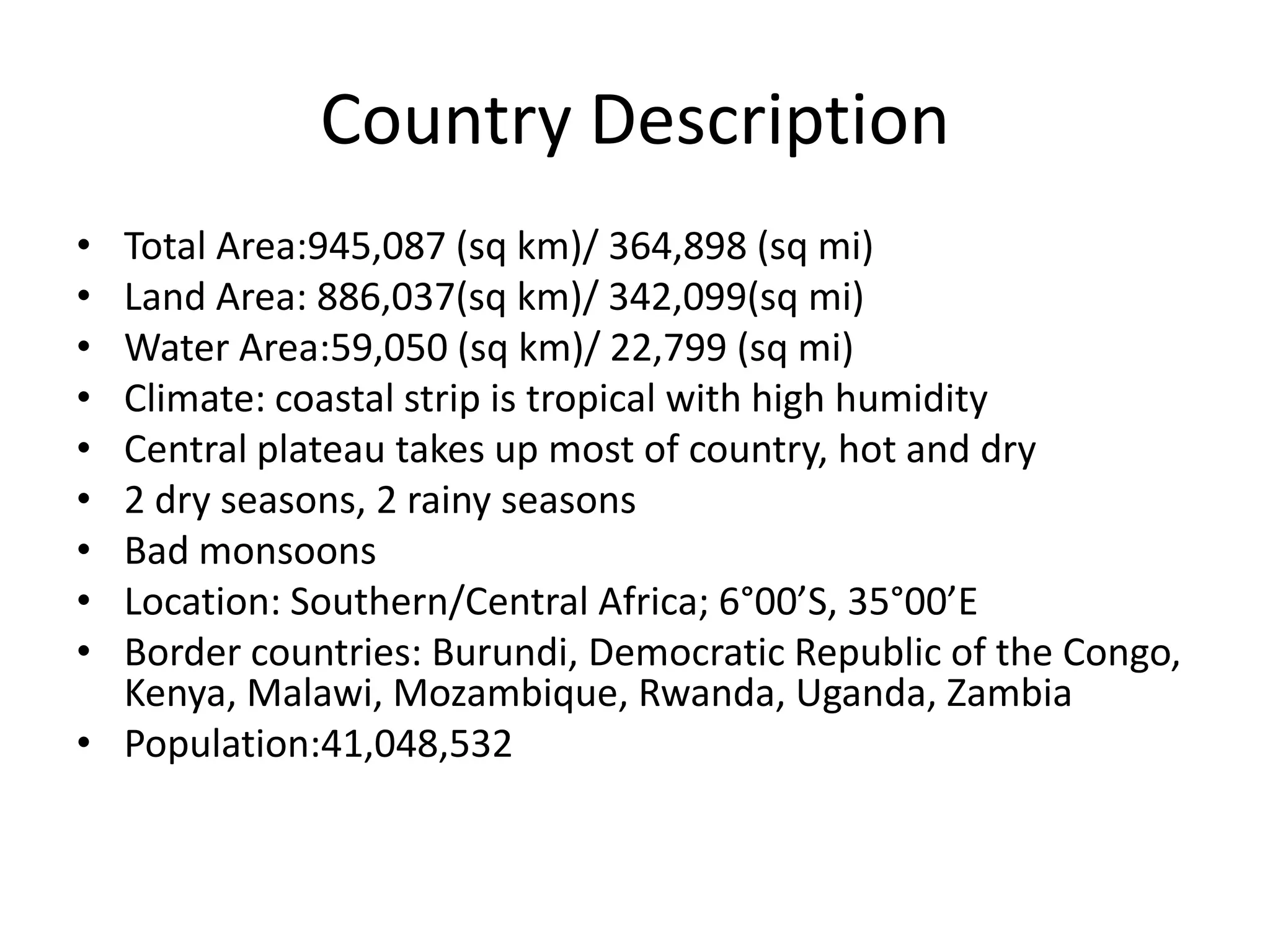 Country DescriptionTotal Area:945,087 (sq km)/ 364,898 (sq mi)Land Area: 886,037(sq km)/ 342,099(sq mi)Water Area:59,050 (sq km)/ 22,799 (sq mi)Climate: coastal strip is tropical with high humidityCentral plateau takes up most of country, hot and dry2 dry seasons, 2 rainy seasonsBad monsoonsLocation: Southern/Central Africa; 6°00’S, 35°00’EBorder countries: Burundi, Democratic Republic of the Congo, Kenya, Malawi, Mozambique, Rwanda, Uganda, Zambia Population:41,048,532