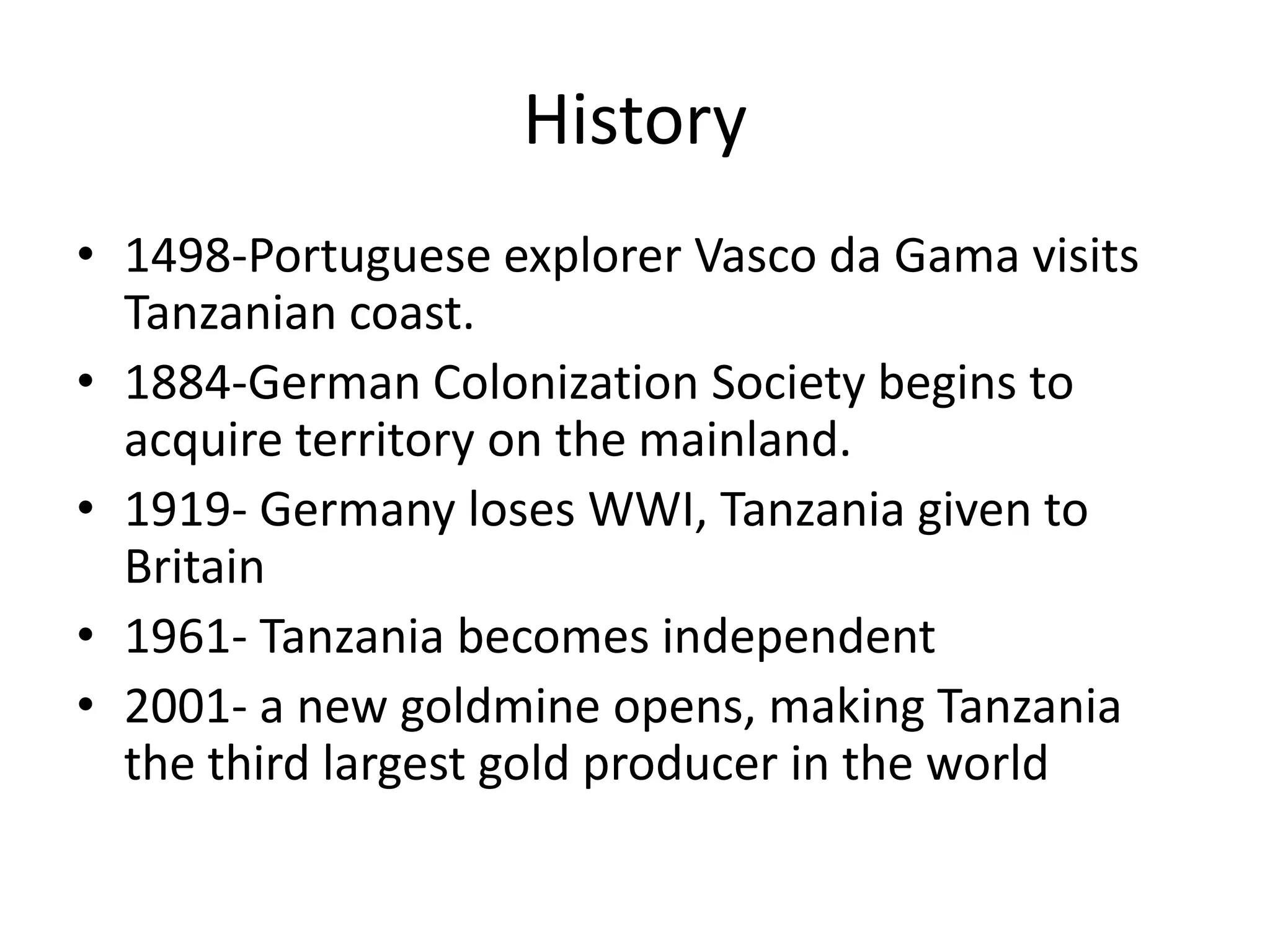 History1498-Portuguese explorer Vasco da Gama visits Tanzanian coast.1884-German Colonization Society begins to acquire territory on the mainland.1919- Germany loses WWI, Tanzania given to Britain1961- Tanzania becomes independent2001- a new goldmine opens, making Tanzania the third largest gold producer in the world