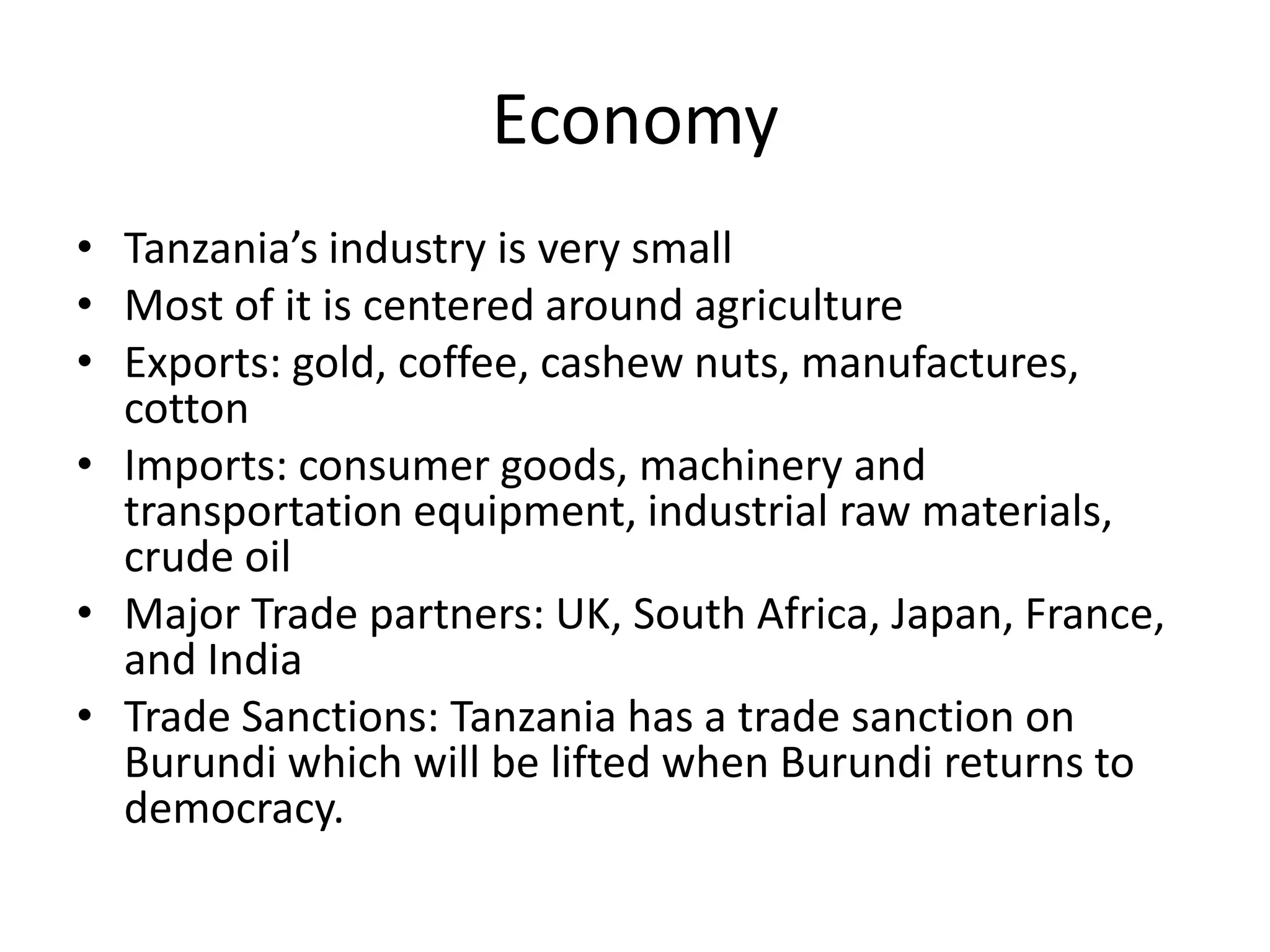 EconomyTanzania’s industry is very smallMost of it is centered around agricultureExports: gold, coffee, cashew nuts, manufactures, cotton Imports: consumer goods, machinery and transportation equipment, industrial raw materials, crude oil Major Trade partners: UK, South Africa, Japan, France, and IndiaTrade Sanctions: Tanzania has a trade sanction on Burundi which will be lifted when Burundi returns to democracy.