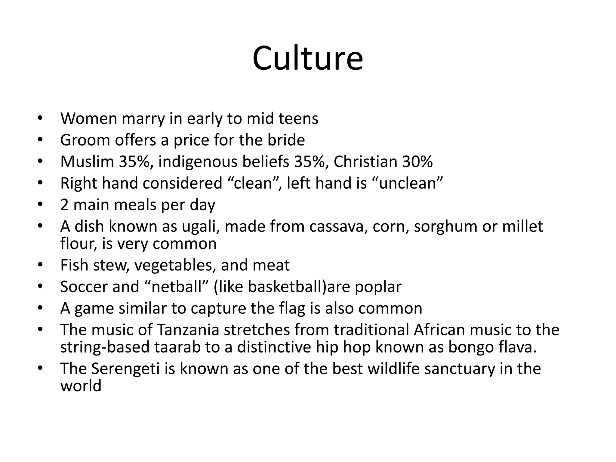 CultureWomen marry in early to mid teens Groom offers a price for the brideMuslim 35%, indigenous beliefs 35%, Christian 30%Right hand considered “clean”, left hand is “unclean”2 main meals per dayA dish known as ugali, made from cassava, corn, sorghum or millet flour, is very commonFish stew, vegetables, and meatSoccer and “netball” (like basketball)are poplarA game similar to capture the flag is also commonThe music of Tanzania stretches from traditional African music to the string-based taarab to a distinctive hip hop known as bongo flava.The Serengeti is known as one of the best wildlife sanctuary in the world