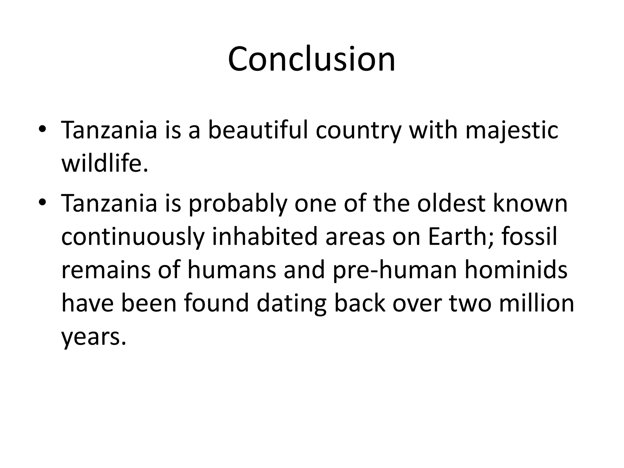 ConclusionTanzania is a beautiful country with majestic wildlife.Tanzania is probably one of the oldest known continuously inhabited areas on Earth; fossil remains of humans and pre-human hominids have been found dating back over two million years.