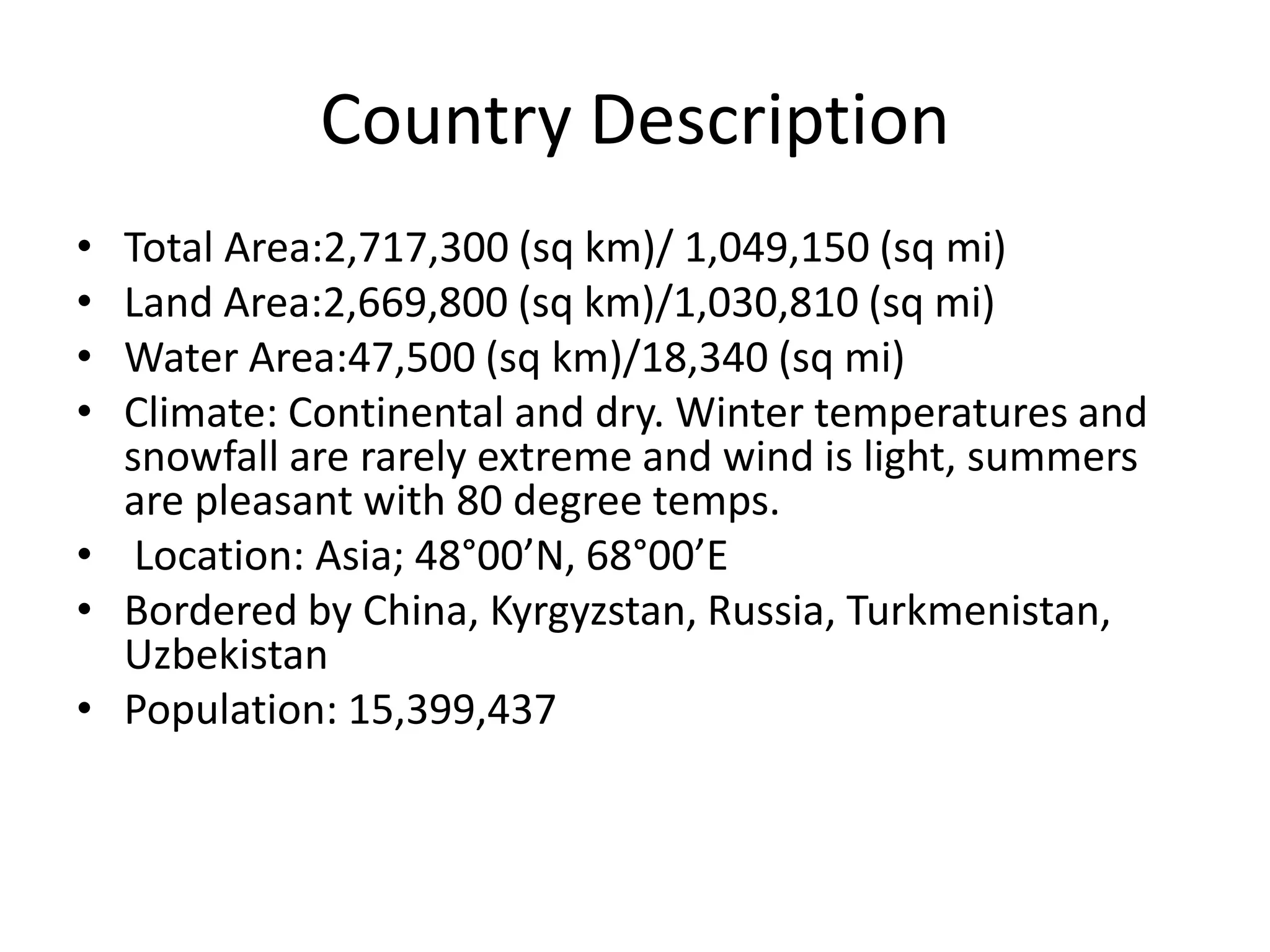 Country DescriptionTotal Area:2,717,300 (sq km)/ 1,049,150 (sq mi)Land Area:2,669,800 (sq km)/1,030,810 (sq mi)Water Area:47,500 (sq km)/18,340 (sq mi)Climate: Continental and dry. Winter temperatures and snowfall are rarely extreme and wind is light, summers are pleasant with 80 degree temps. Location: Asia; 48°00’N, 68°00’EBordered by China, Kyrgyzstan, Russia, Turkmenistan, Uzbekistan Population: 15,399,437