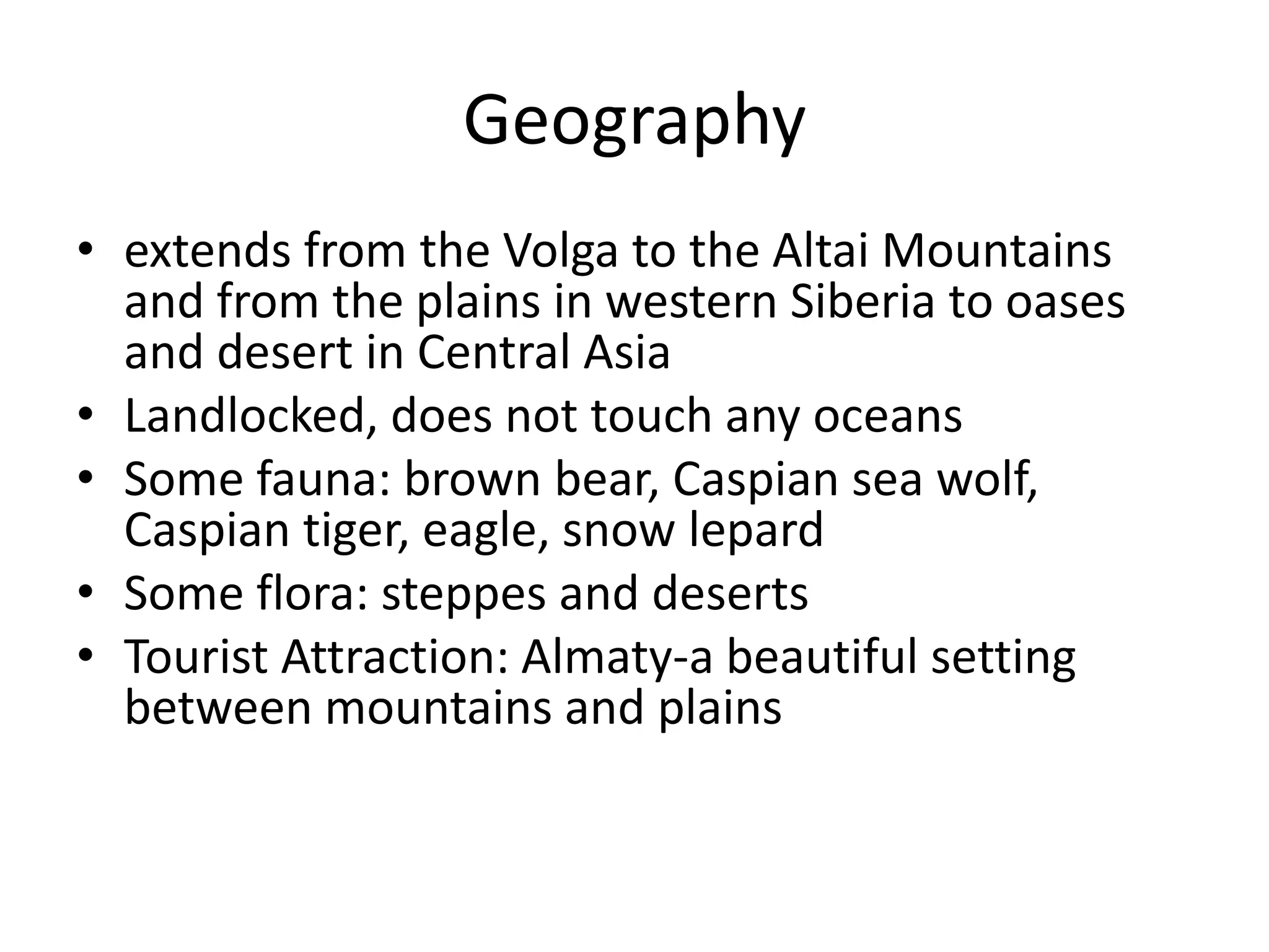 Geographyextends from the Volga to the Altai Mountains and from the plains in western Siberia to oases and desert in Central AsiaLandlocked, does not touch any oceansSome fauna: brown bear, Caspian sea wolf, Caspian tiger, eagle, snow lepardSome flora: steppes and desertsTourist Attraction: Almaty-a beautiful setting between mountains and plains