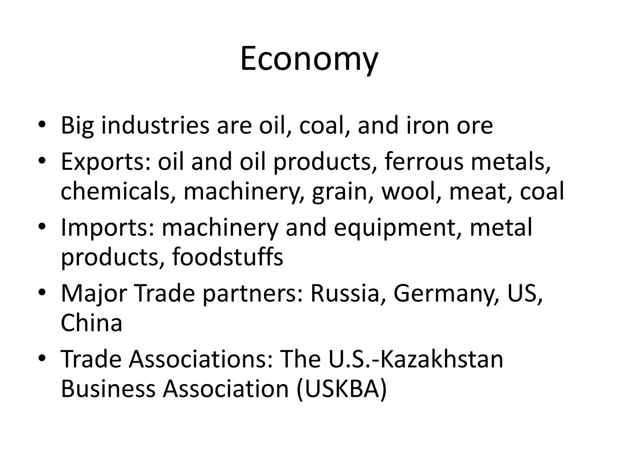 EconomyBig industries are oil, coal, and iron oreExports: oil and oil products, ferrous metals, chemicals, machinery, grain, wool, meat, coalImports: machinery and equipment, metal products, foodstuffsMajor Trade partners: Russia, Germany, US, ChinaTrade Associations: The U.S.-Kazakhstan Business Association (USKBA)