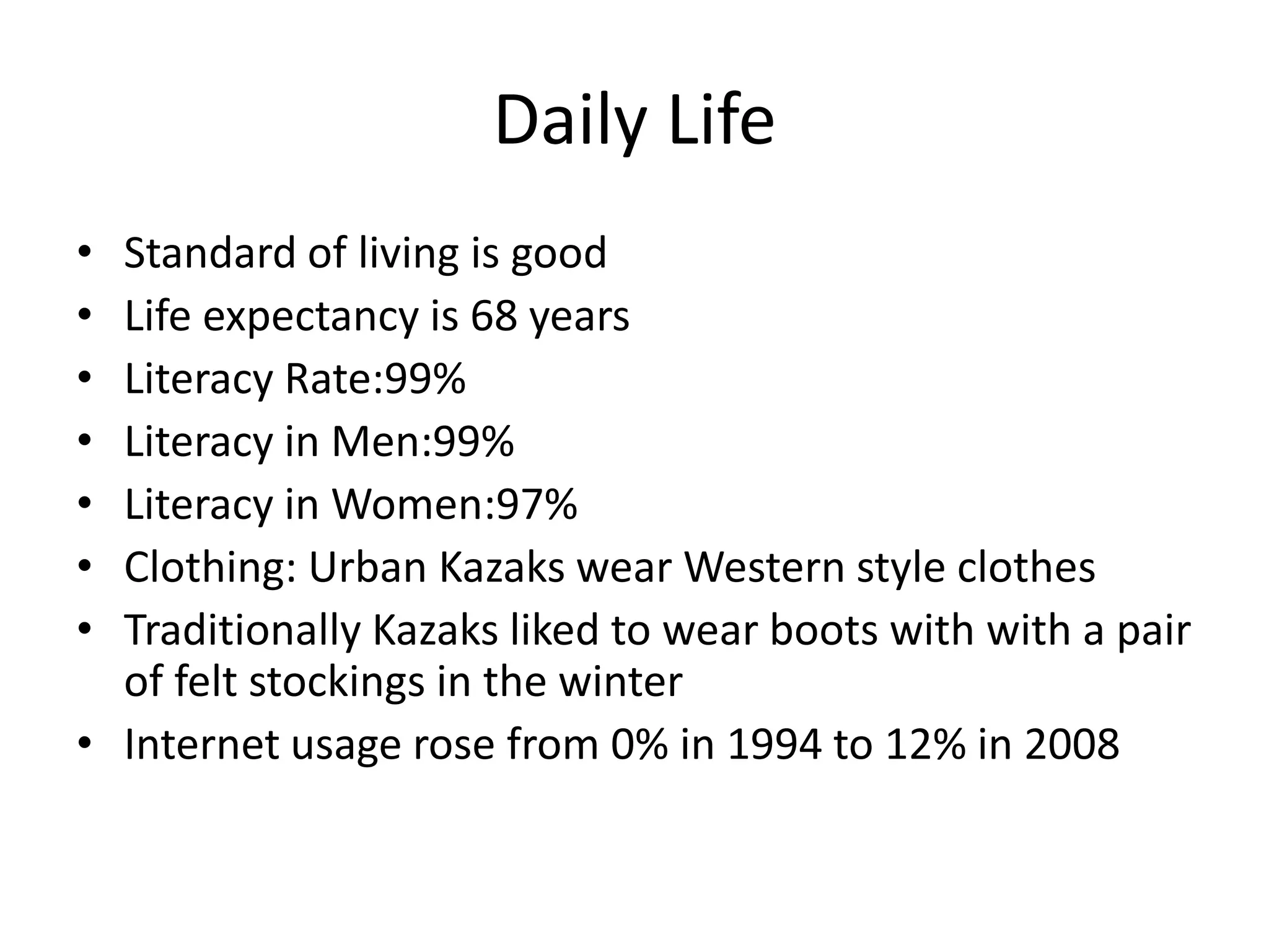 Daily LifeStandard of living is goodLife expectancy is 68 yearsLiteracy Rate:99%Literacy in Men:99%Literacy in Women:97%Clothing: Urban Kazaks wear Western style clothesTraditionally Kazaks liked to wear boots with with a pair of felt stockings in the winterInternet usage rose from 0% in 1994 to 12% in 2008