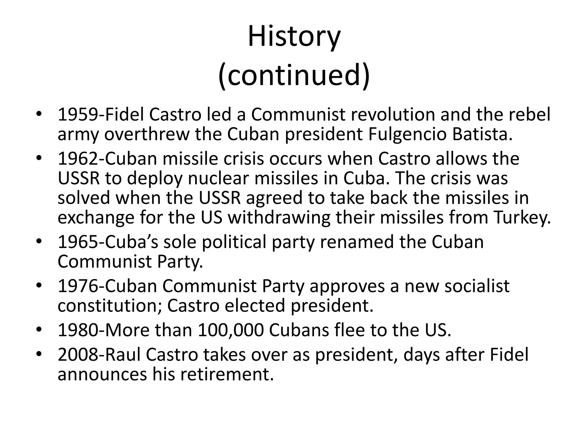 History(continued)1959-Fidel Castro led a Communist revolution and the rebel army overthrew the Cuban president Fulgencio Batista.1962-Cuban missile crisis occurs when Castro allows the USSR to deploy nuclear missiles in Cuba. The crisis was solved when the USSR agreed to take back the missiles in exchange for the US withdrawing their missiles from Turkey.1965-Cuba’s sole political party renamed the Cuban Communist Party.1976-Cuban Communist Party approves a new socialist constitution; Castro elected president.1980-More than 100,000 Cubans flee to the US.2008-Raul Castro takes over as president, days after Fidel announces his retirement.