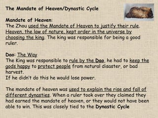The Mandate of Heaven/Dynastic Cycle
Mandate of Heaven:
The Zhou used the Mandate of Heaven to justify their rule.
Heaven, the law of nature, kept order in the universe by
choosing the king. The king was responsible for being a good
ruler.
Dao: The Way
The King was responsible to rule by the Dao, he had to keep the
gods happy to protect people from natural disaster, or bad
harvest.
If he didn’t do this he would lose power.
The mandate of heaven was used to explain the rise and fall of
different dynasties. When a ruler took over they claimed they
had earned the mandate of heaven, or they would not have been
able to win. This was closely tied to the Dynastic Cycle

 