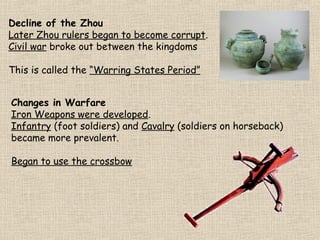 Decline of the Zhou
Later Zhou rulers began to become corrupt.
Civil war broke out between the kingdoms
This is called the “Warring States Period”
Changes in Warfare
Iron Weapons were developed.
Infantry (foot soldiers) and Cavalry (soldiers on horseback)
became more prevalent.
Began to use the crossbow

 