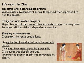 Life under the Zhou
Economic and Technological Growth
Made major advancements during this period that improved life
for the people.
Irrigation and Water Projects
Began to control the flow of rivers to water crops. Farming could
be more reliable without dependence on rains.
Farming Advancements
Iron plows, increase arable land.
An agricultural surplus led to an increase in
trade.
The most important trade item was silk.
It’s secret was closely guarded.
Sharing the secret of silk was punishable by
death.

 
