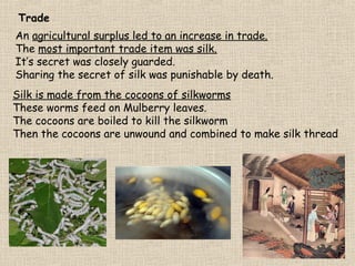 Trade
An agricultural surplus led to an increase in trade.
The most important trade item was silk.
It’s secret was closely guarded.
Sharing the secret of silk was punishable by death.
Silk is made from the cocoons of silkworms
These worms feed on Mulberry leaves.
The cocoons are boiled to kill the silkworm
Then the cocoons are unwound and combined to make silk thread

 