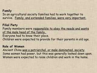 Family
In an agricultural society families had to work together to
survive. Family, and extended families, were very important.
Filial Piety
Family members were responsible to obey the needs and wants
of the male head of the family.
Everyone had to know their place.
Children were expected to provide for their parents in old age.
Role of Women
Ancient China was a patriarchal, or male dominated, society.
Some women had power, but this was generally looked down upon.
Women were expected to raise children and work in the home.

 