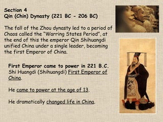 Section 4
Qin (Chin) Dynasty (221 BC - 206 BC)
The fall of the Zhou dynasty led to a period of
Chaos called the “Warring States Period”, at
the end of this the emperor Qin Shihuangdi
unified China under a single leader, becoming
the first Emperor of China.
First Emperor came to power in 221 B.C.
Shi Huangdi (Shihuangdi) First Emperor of
China.
He came to power at the age of 13.
He dramatically changed life in China.

Notes
Chapter 3 Section 4
corbis.com

 