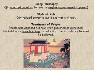Ruling Philosophy
Qin adopted Legalism to rule his regime (government in power)
Style of Rule
Centralized power to avoid another civil war.
Treatment of People
People who opposed his rule were punished or executed.
He held mass book burnings to get rid of ideas contrary to what
he believed.

 