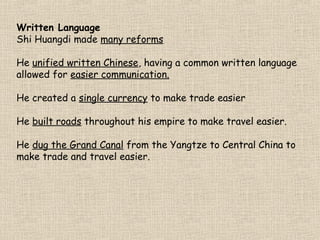 Written Language
Shi Huangdi made many reforms
He unified written Chinese, having a common written language
allowed for easier communication.
He created a single currency to make trade easier
He built roads throughout his empire to make travel easier.
He dug the Grand Canal from the Yangtze to Central China to
make trade and travel easier.

 