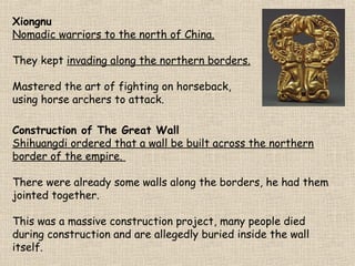 Xiongnu
Nomadic warriors to the north of China.
They kept invading along the northern borders.
Mastered the art of fighting on horseback,
using horse archers to attack.
Construction of The Great Wall
Shihuangdi ordered that a wall be built across the northern
border of the empire.
There were already some walls along the borders, he had them
jointed together.
This was a massive construction project, many people died
during construction and are allegedly buried inside the wall
itself.

 