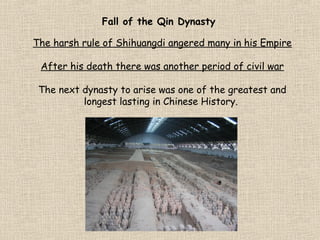 Fall of the Qin Dynasty
The harsh rule of Shihuangdi angered many in his Empire
After his death there was another period of civil war
The next dynasty to arise was one of the greatest and
longest lasting in Chinese History.

 