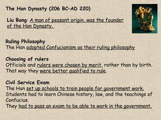 The Han Dynasty (206 BC–AD 220)
Liu Bang: A man of peasant origin, was the founder
of the Han Dynasty.
The Han Dynasty
corbis.com

Ruling Philosophy
The Han adopted Confucianism as their ruling philosophy
Choosing of rulers
Officials and rulers were chosen by merit, rather than by birth.
That way they were better qualified to rule.
Civil Service Exam
The Han set up schools to train people for government work.
Students had to learn Chinese history, law, and the teachings of
Confucius.
They had to pass an exam to be able to work in the government.

 