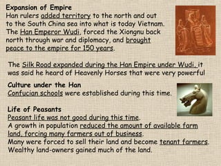 Expansion of Empire
Han rulers added territory to the north and out
to the South China sea into what is today Vietnam.
The Han Emperor Wudi, forced the Xiongnu back
north through war and diplomacy, and brought
peace to the empire for 150 years.
The Silk Road expanded during the Han Empire under Wudi, it
was said he heard of Heavenly Horses that were very powerful
Culture under the Han
Confucian schools were established during this time.
Life of Peasants
Peasant life was not good during this time.
A growth in population reduced the amount of available farm
land, forcing many farmers out of business.
Many were forced to sell their land and become tenant farmers.
Wealthy land-owners gained much of the land.

 