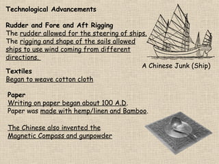 Technological Advancements
Rudder and Fore and Aft Rigging
The rudder allowed for the steering of ships.
The rigging and shape of the sails allowed
ships to use wind coming from different
directions.
A Chinese Junk (Ship)
Textiles
Began to weave cotton cloth
Paper
Writing on paper began about 100 A.D.
Paper was made with hemp/linen and Bamboo.
The Chinese also invented the
Magnetic Compass and gunpowder

 