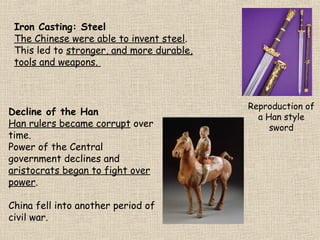 Iron Casting: Steel
The Chinese were able to invent steel.
This led to stronger, and more durable,
tools and weapons.

Decline of the Han
Han rulers became corrupt over
time.
Power of the Central
government declines and
aristocrats began to fight over
power.
China fell into another period of
civil war.

Reproduction of
a Han style
sword

 